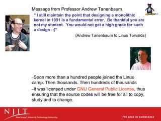 Message from Professor Andrew Tanenbaum
" I still maintain the point that designing a monolithic
kernel in 1991 is a fundamental error. Be thankful you are
not my student. You would not get a high grade for such
a design :-)“
(Andrew Tanenbaum to Linus Torvalds)
–Soon more than a hundred people joined the Linux
camp. Then thousands. Then hundreds of thousands
–It was licensed under GNU General Public License, thus
ensuring that the source codes will be free for all to copy,
study and to change.
 
