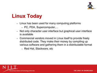 Linux Today
– Linux has been used for many computing platforms
– PC, PDA, Supercomputer,…
– Not only character user interface but graphical user interface
is available
– Commercial vendors moved in Linux itself to provide freely
distributed code. They make their money by compiling up
various software and gathering them in a distributable format
– Red Hat, Slackware, etc
 