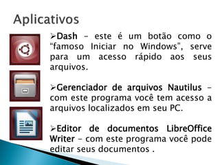 Dash - este é um botão como o
“famoso Iniciar no Windows”, serve
para um acesso rápido aos seus
arquivos.
Gerenciador de arquivos Nautilus -
com este programa você tem acesso a
arquivos localizados em seu PC.
Editor de documentos LibreOffice
Writer - com este programa você pode
editar seus documentos .
 