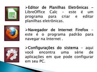 Editor de Planilhas Eletrônicas -
LibreOffice Calc - este é um
programa para criar e editar
planilhas eletrônicas.
Navegador de Internet Firefox -
este é o programa padrão para
navegar na Internet .
Configurações do sistema - aqui
você encontra uma série de
aplicações em que pode configurar
em seu PC.
 