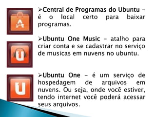 Central de Programas do Ubuntu -
é o local certo para baixar
programas.
Ubuntu One Music - atalho para
criar conta e se cadastrar no serviço
de musicas em nuvens no ubuntu.
Ubuntu One - é um serviço de
hospedagem de arquivos em
nuvens. Ou seja, onde você estiver,
tendo internet você poderá acessar
seus arquivos.
 