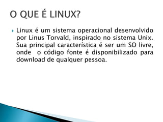  Linux é um sistema operacional desenvolvido
por Linus Torvald, inspirado no sistema Unix.
Sua principal característica é ser um SO livre,
onde o código fonte é disponibilizado para
download de qualquer pessoa.
 