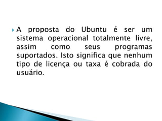  A proposta do Ubuntu é ser um
sistema operacional totalmente livre,
assim como seus programas
suportados. Isto significa que nenhum
tipo de licença ou taxa é cobrada do
usuário.
 