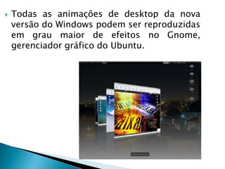  Todas as animações de desktop da nova
versão do Windows podem ser reproduzidas
em grau maior de efeitos no Gnome,
gerenciador gráfico do Ubuntu.
 