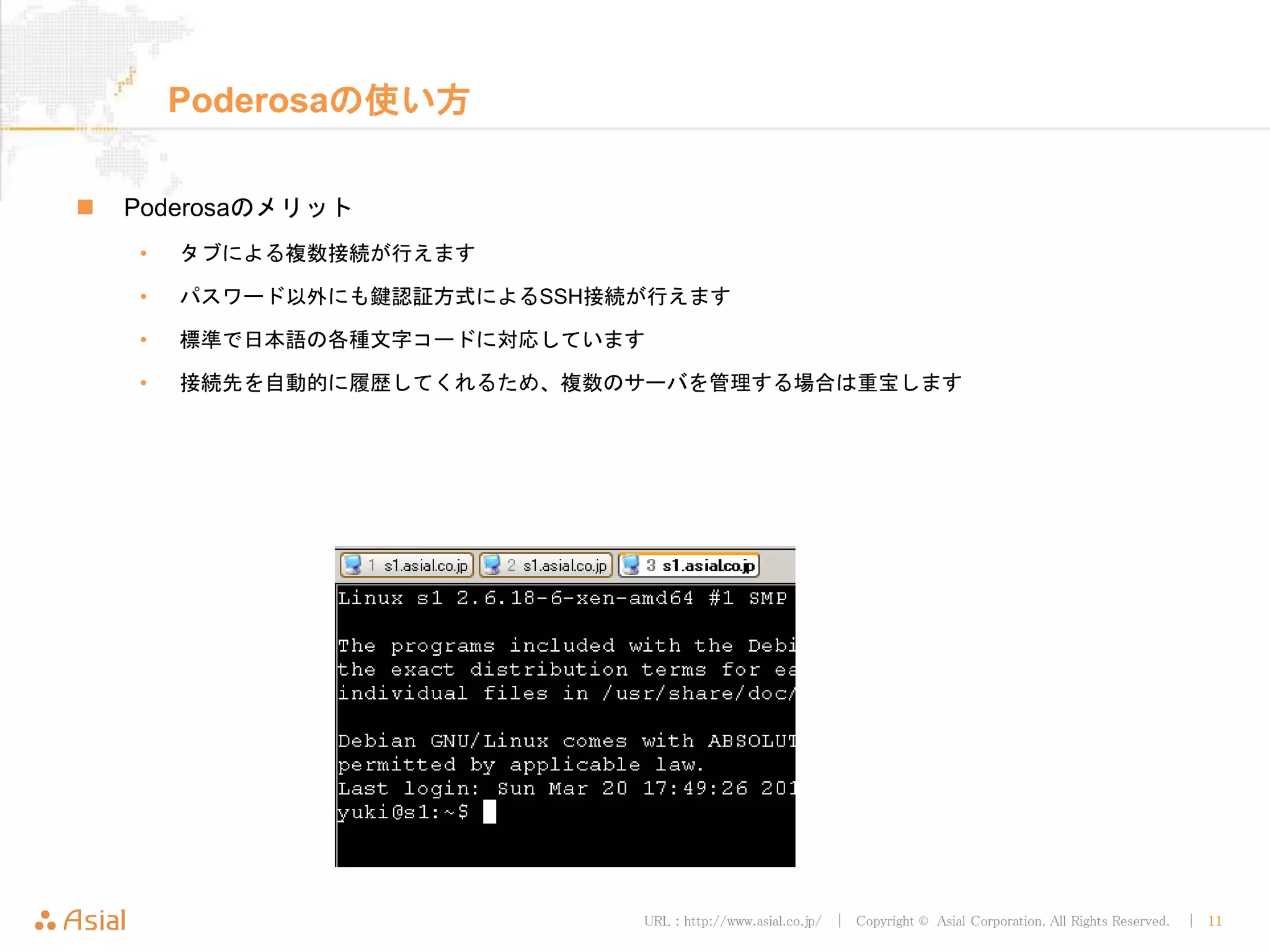 URL : http://www.asial.co.jp/ │ Copyright © Asial Corporation. All Rights Reserved. │ 11
Poderosaの使い方
 Poderosaのメリット
• タブによる複数接続が行えます
• パスワード以外にも鍵認証方式によるSSH接続が行えます
• 標準で日本語の各種文字コードに対応しています
• 接続先を自動的に履歴してくれるため、複数のサーバを管理する場合は重宝します
 