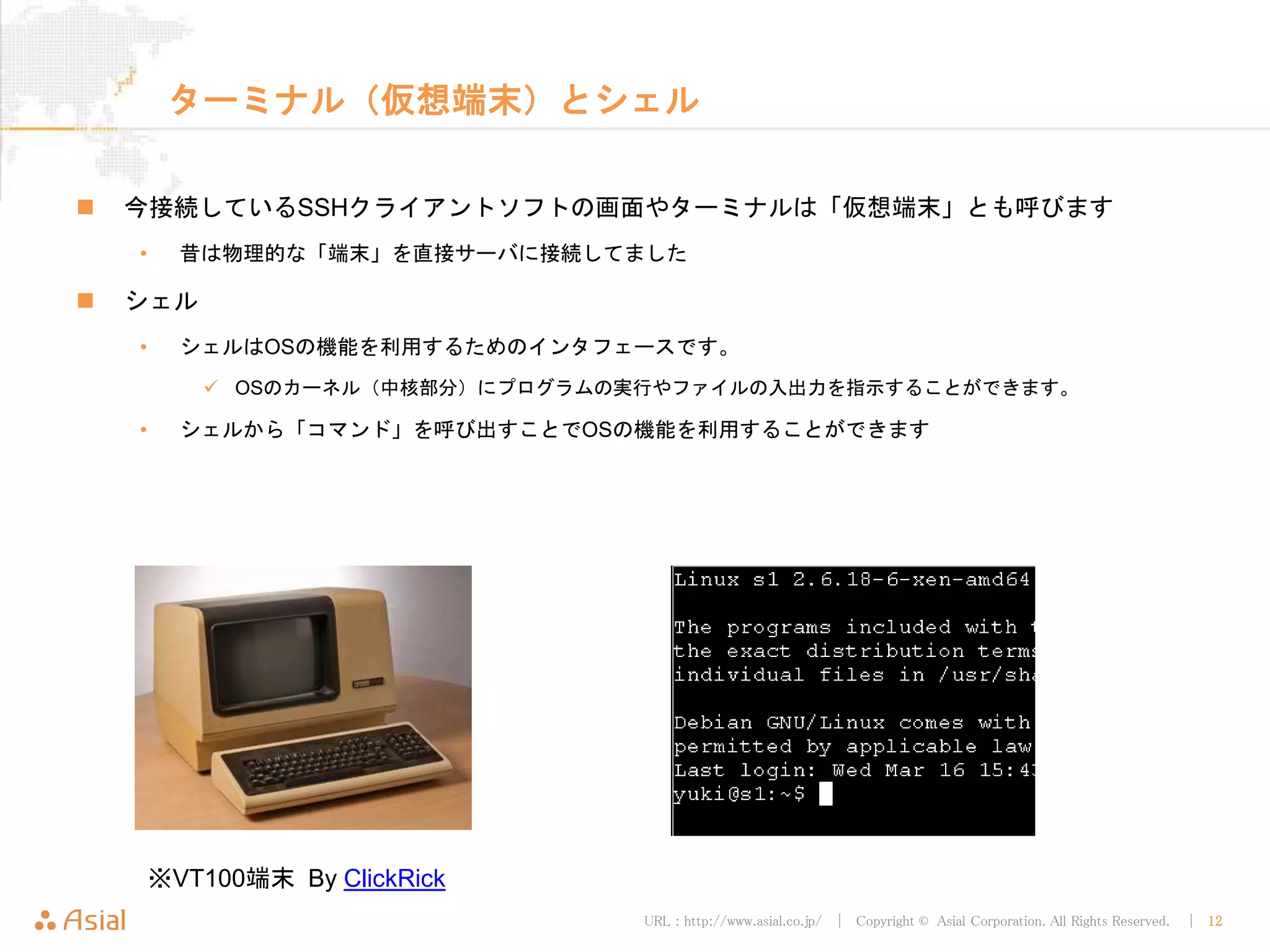 URL : http://www.asial.co.jp/ │ Copyright © Asial Corporation. All Rights Reserved. │ 12
ターミナル（仮想端末）とシェル
 今接続しているSSHクライアントソフトの画面やターミナルは「仮想端末」とも呼びます
• 昔は物理的な「端末」を直接サーバに接続してました
 シェル
• シェルはOSの機能を利用するためのインタフェースです。
 OSのカーネル（中核部分）にプログラムの実行やファイルの入出力を指示することができます。
• シェルから「コマンド」を呼び出すことでOSの機能を利用することができます
※VT100端末 By ClickRick
 