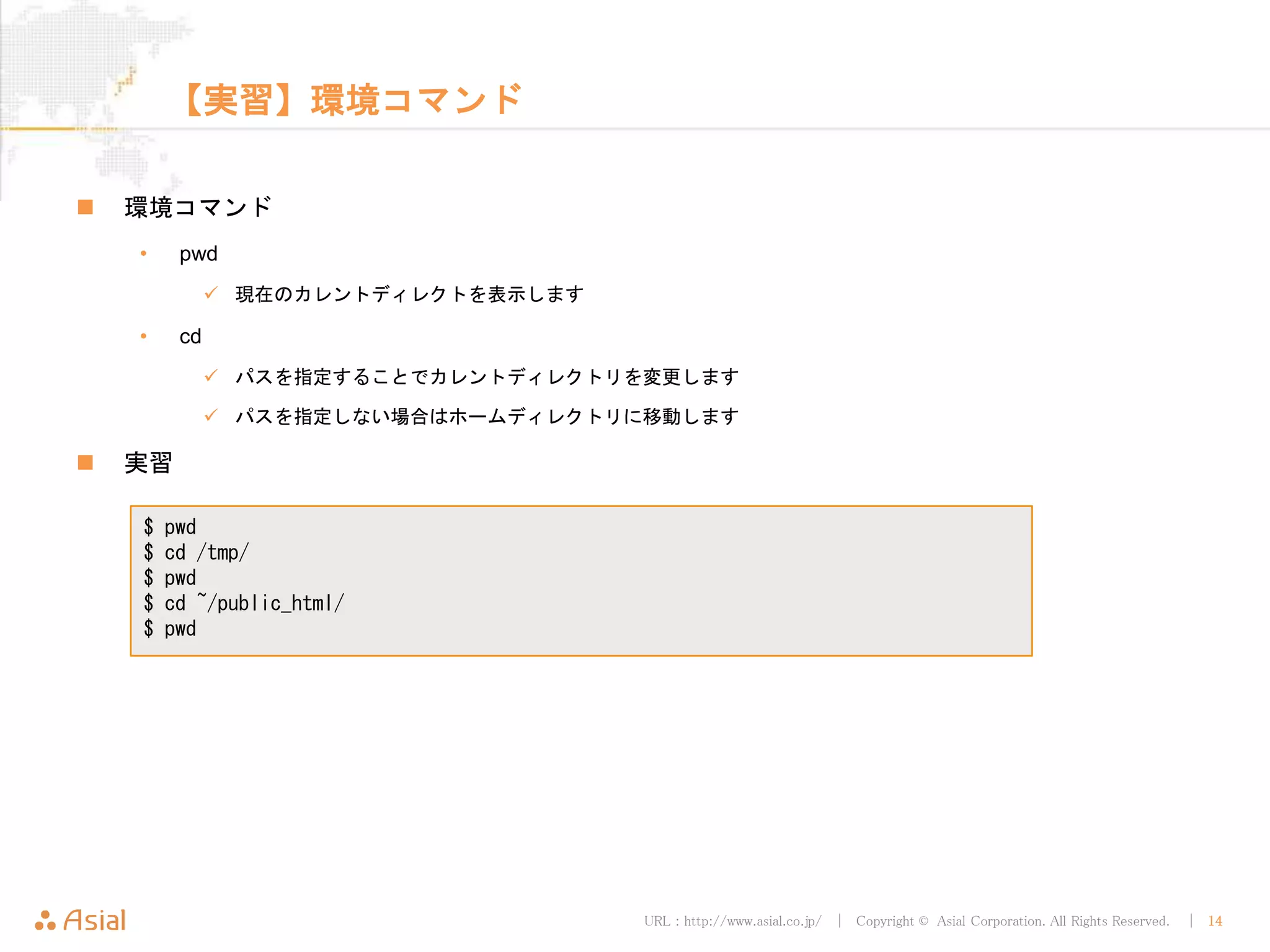 URL : http://www.asial.co.jp/ │ Copyright © Asial Corporation. All Rights Reserved. │ 14
【実習】環境コマンド
 環境コマンド
• pwd
 現在のカレントディレクトを表示します
• cd
 パスを指定することでカレントディレクトリを変更します
 パスを指定しない場合はホームディレクトリに移動します
 実習
$ pwd
$ cd /tmp/
$ pwd
$ cd ~/public_html/
$ pwd
 