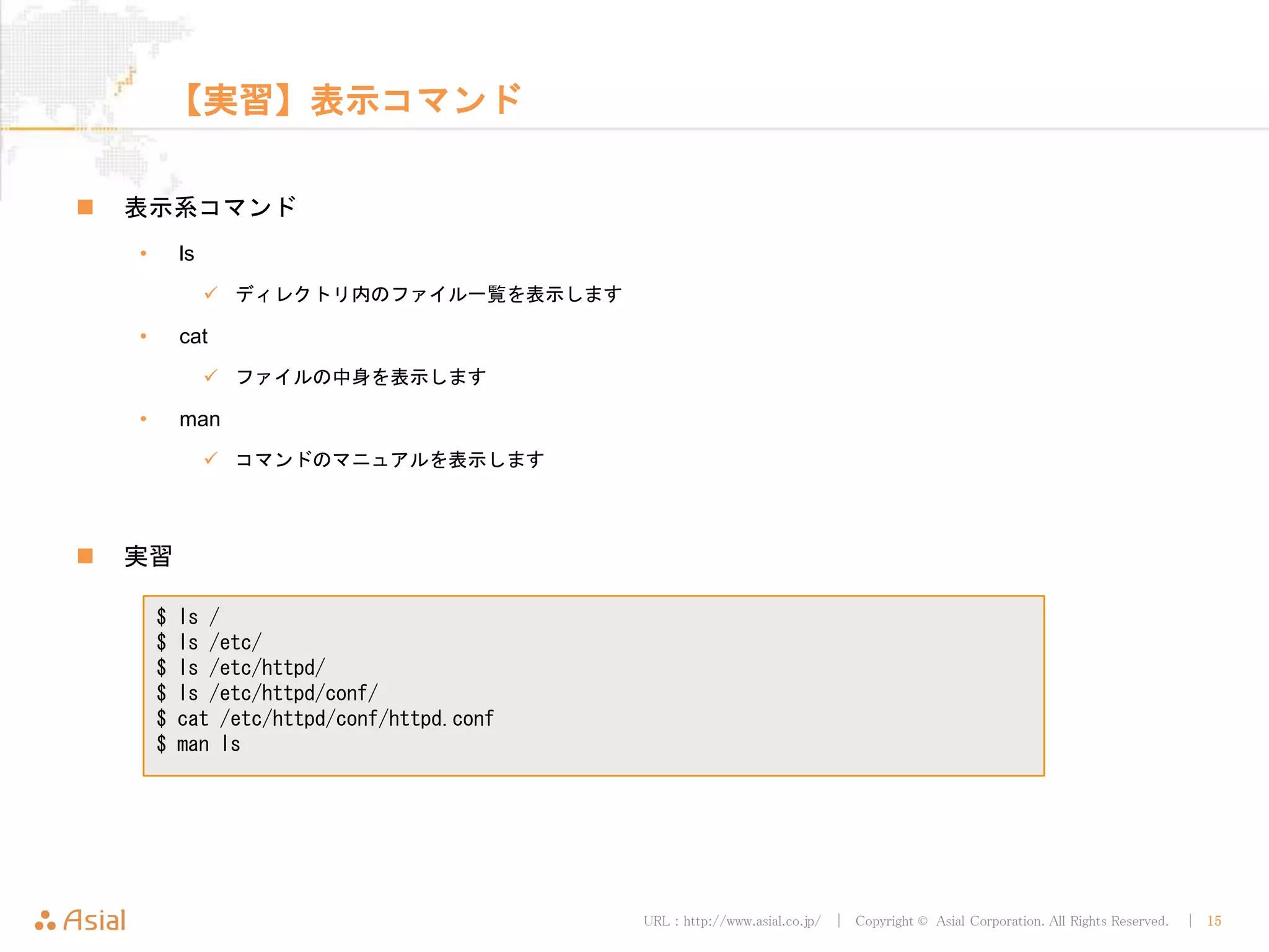 URL : http://www.asial.co.jp/ │ Copyright © Asial Corporation. All Rights Reserved. │ 15
【実習】表示コマンド
 表示系コマンド
• ls
 ディレクトリ内のファイル一覧を表示します
• cat
 ファイルの中身を表示します
• man
 コマンドのマニュアルを表示します
 実習
$ ls /
$ ls /etc/
$ ls /etc/httpd/
$ ls /etc/httpd/conf/
$ cat /etc/httpd/conf/httpd.conf
$ man ls
 