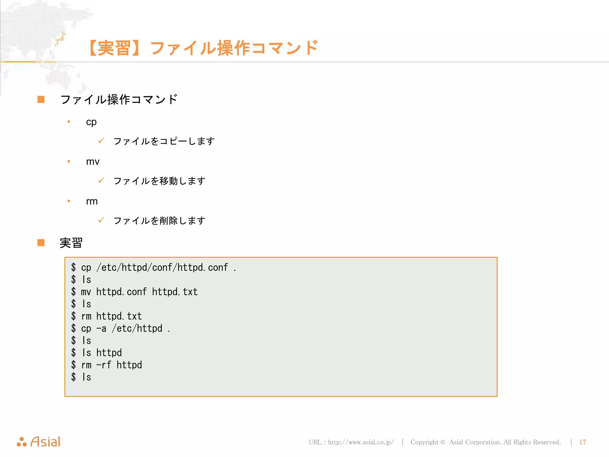 URL : http://www.asial.co.jp/ │ Copyright © Asial Corporation. All Rights Reserved. │ 17
【実習】ファイル操作コマンド
 ファイル操作コマンド
• cp
 ファイルをコピーします
• mv
 ファイルを移動します
• rm
 ファイルを削除します
 実習
$ cp /etc/httpd/conf/httpd.conf .
$ ls
$ mv httpd.conf httpd.txt
$ ls
$ rm httpd.txt
$ cp -a /etc/httpd .
$ ls
$ ls httpd
$ rm -rf httpd
$ ls
 