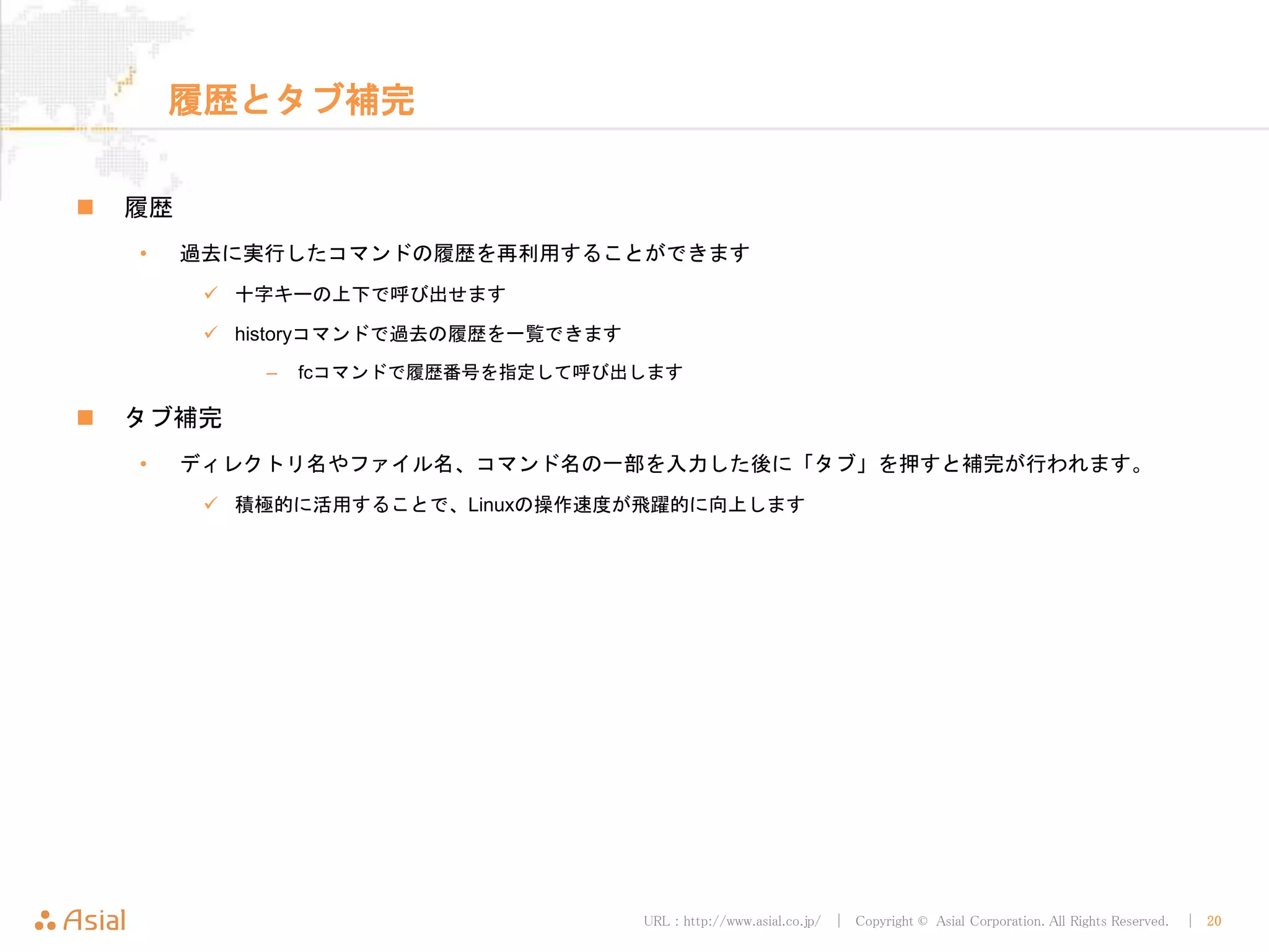 URL : http://www.asial.co.jp/ │ Copyright © Asial Corporation. All Rights Reserved. │ 20
履歴とタブ補完
 履歴
• 過去に実行したコマンドの履歴を再利用することができます
 十字キーの上下で呼び出せます
 historyコマンドで過去の履歴を一覧できます
– fcコマンドで履歴番号を指定して呼び出します
 タブ補完
• ディレクトリ名やファイル名、コマンド名の一部を入力した後に「タブ」を押すと補完が行われます。
 積極的に活用することで、Linuxの操作速度が飛躍的に向上します
 