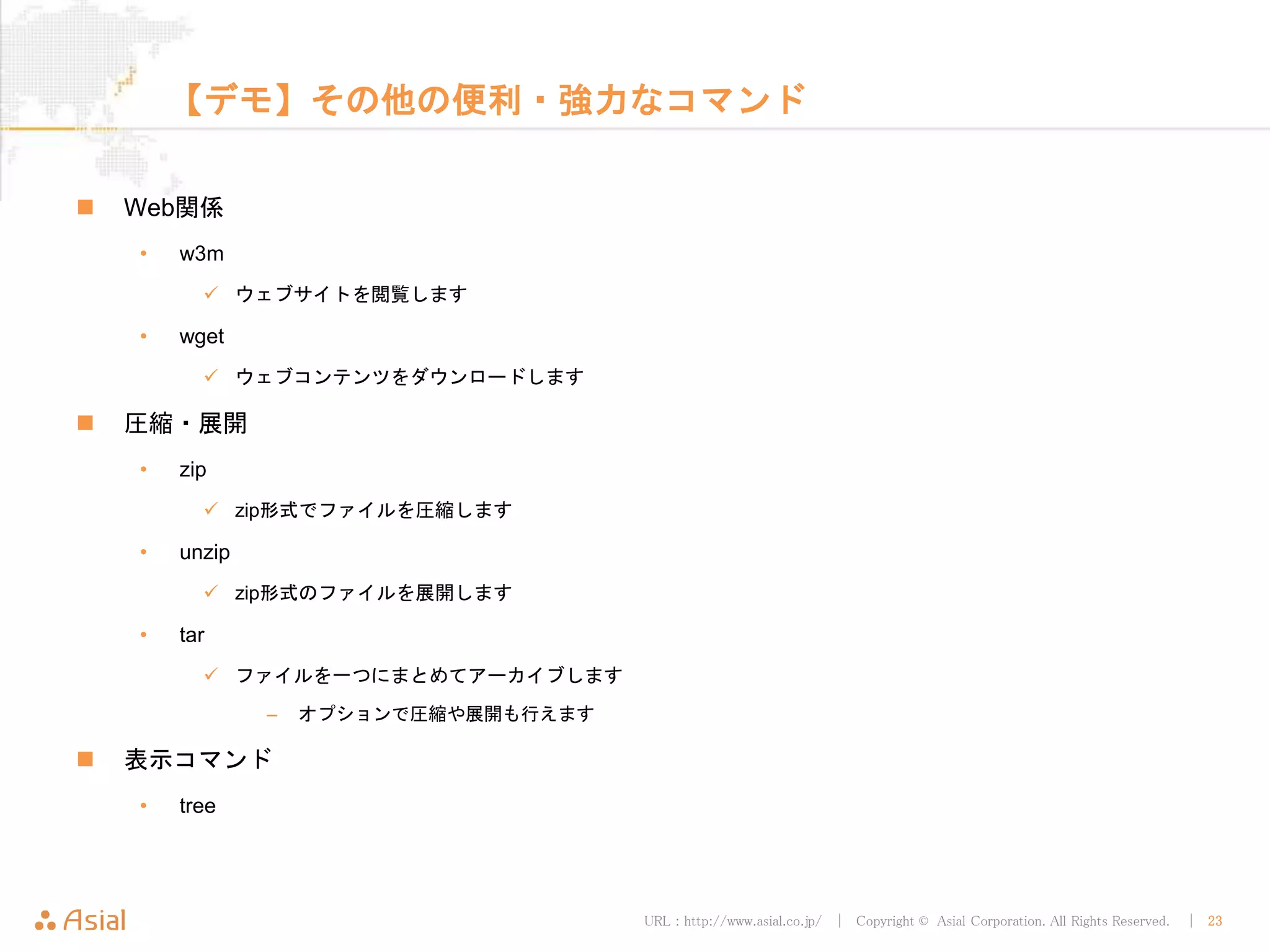 URL : http://www.asial.co.jp/ │ Copyright © Asial Corporation. All Rights Reserved. │ 23
【デモ】その他の便利・強力なコマンド
 Web関係
• w3m
 ウェブサイトを閲覧します
• wget
 ウェブコンテンツをダウンロードします
 圧縮・展開
• zip
 zip形式でファイルを圧縮します
• unzip
 zip形式のファイルを展開します
• tar
 ファイルを一つにまとめてアーカイブします
– オプションで圧縮や展開も行えます
 表示コマンド
• tree
 