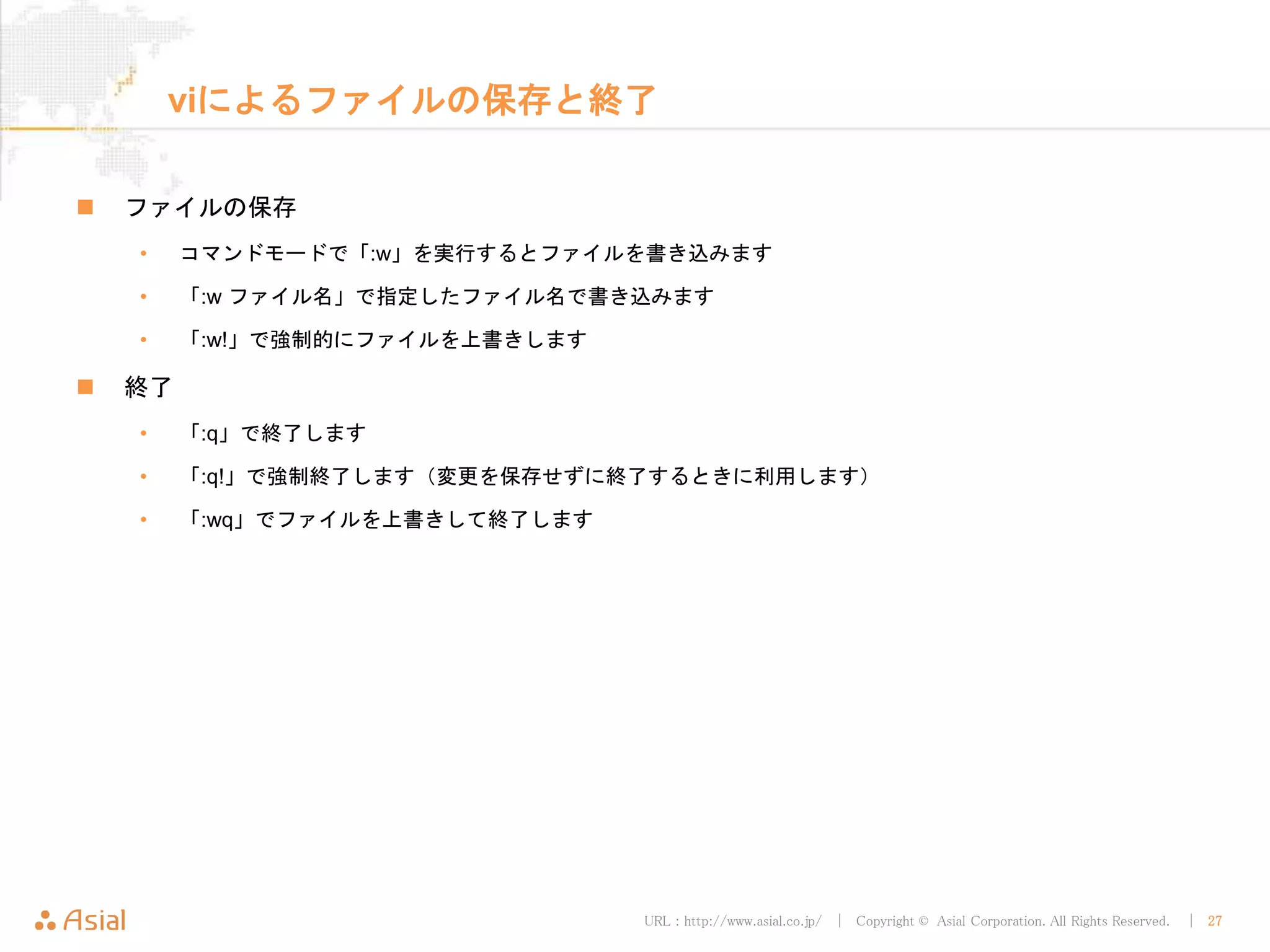 URL : http://www.asial.co.jp/ │ Copyright © Asial Corporation. All Rights Reserved. │ 27
viによるファイルの保存と終了
 ファイルの保存
• コマンドモードで「:w」を実行するとファイルを書き込みます
• 「:w ファイル名」で指定したファイル名で書き込みます
• 「:w!」で強制的にファイルを上書きします
 終了
• 「:q」で終了します
• 「:q!」で強制終了します（変更を保存せずに終了するときに利用します）
• 「:wq」でファイルを上書きして終了します
 