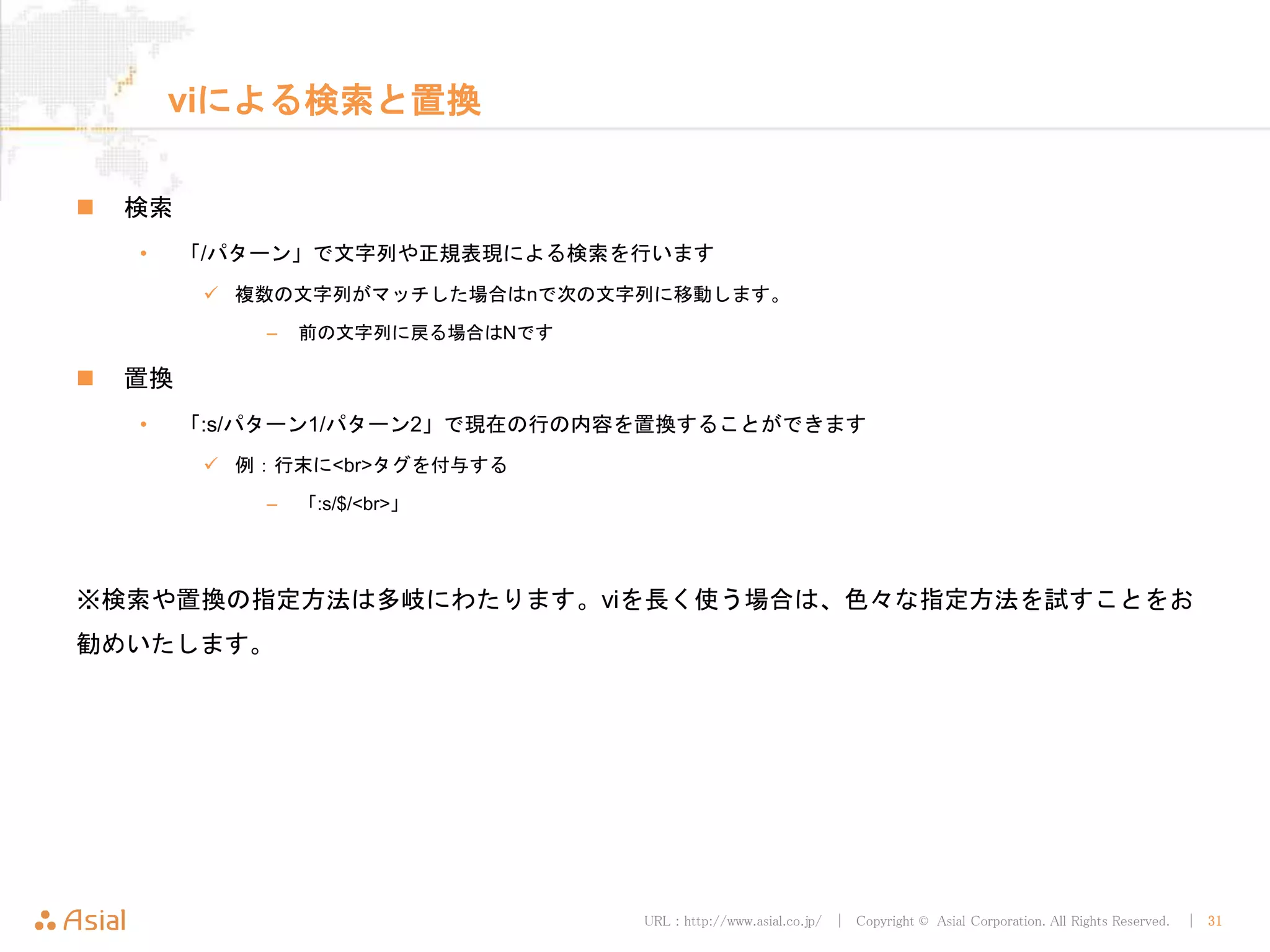 URL : http://www.asial.co.jp/ │ Copyright © Asial Corporation. All Rights Reserved. │ 31
viによる検索と置換
 検索
• 「/パターン」で文字列や正規表現による検索を行います
 複数の文字列がマッチした場合はnで次の文字列に移動します。
– 前の文字列に戻る場合はNです
 置換
• 「:s/パターン1/パターン2」で現在の行の内容を置換することができます
 例：行末に<br>タグを付与する
– 「:s/$/<br>」
※検索や置換の指定方法は多岐にわたります。viを長く使う場合は、色々な指定方法を試すことをお
勧めいたします。
 