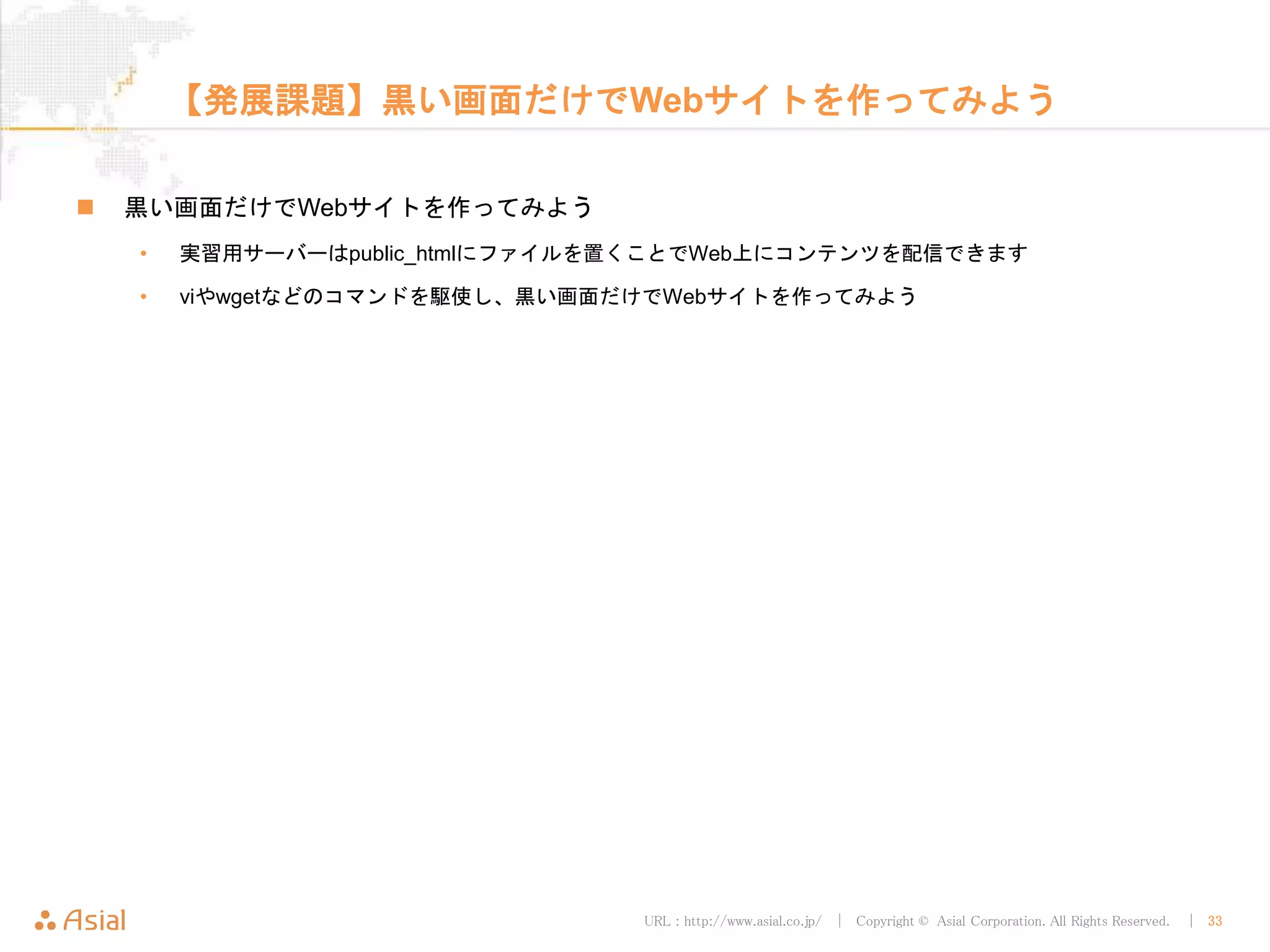 URL : http://www.asial.co.jp/ │ Copyright © Asial Corporation. All Rights Reserved. │ 33
【発展課題】黒い画面だけでWebサイトを作ってみよう
 黒い画面だけでWebサイトを作ってみよう
• 実習用サーバーはpublic_htmlにファイルを置くことでWeb上にコンテンツを配信できます
• viやwgetなどのコマンドを駆使し、黒い画面だけでWebサイトを作ってみよう
 