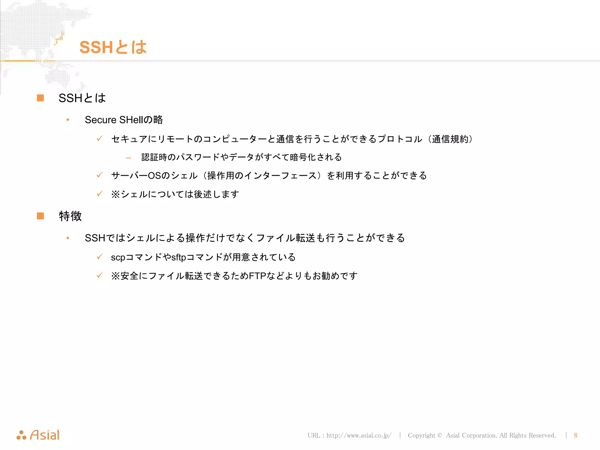 URL : http://www.asial.co.jp/ │ Copyright © Asial Corporation. All Rights Reserved. │ 8
SSHとは
 SSHとは
• Secure SHellの略
 セキュアにリモートのコンピューターと通信を行うことができるプロトコル（通信規約）
– 認証時のパスワードやデータがすべて暗号化される
 サーバーOSのシェル（操作用のインターフェース）を利用することができる
 ※シェルについては後述します
 特徴
• SSHではシェルによる操作だけでなくファイル転送も行うことができる
 scpコマンドやsftpコマンドが用意されている
 ※安全にファイル転送できるためFTPなどよりもお勧めです
 