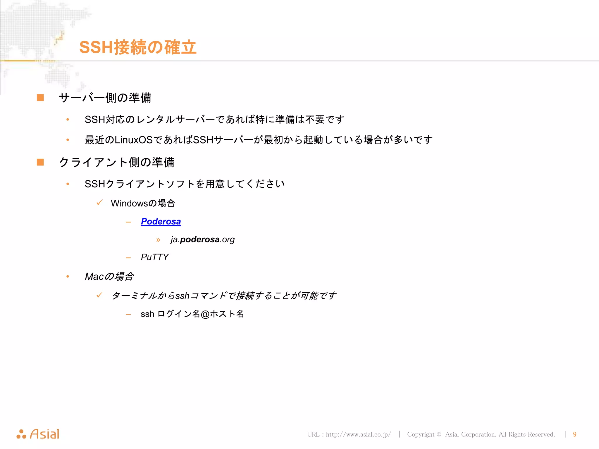 URL : http://www.asial.co.jp/ │ Copyright © Asial Corporation. All Rights Reserved. │ 9
SSH接続の確立
 サーバー側の準備
• SSH対応のレンタルサーバーであれば特に準備は不要です
• 最近のLinuxOSであればSSHサーバーが最初から起動している場合が多いです
 クライアント側の準備
• SSHクライアントソフトを用意してください
 Windowsの場合
– Poderosa
» ja.poderosa.org
– PuTTY
• Macの場合
 ターミナルからsshコマンドで接続することが可能です
– ssh ログイン名@ホスト名
 