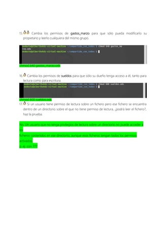15. Cambia los permisos de gastos_marzo para que sólo pueda modificarlo su
propietario y leerlo cualquiera del mismo grupo.
chmod 640 gastos_marzo.ods
16. Cambia los permisos de sueldos para que sólo su dueño tenga acceso a él, tanto para
lectura como para escritura.
chmod 600 sueldos.ods
17. Si un usuario tiene permiso de lectura sobre un fichero pero ese fichero se encuentra
dentro de un directorio sobre el que no tiene permiso de lectura, ¿podrá leer el fichero?,
haz la prueba.
No. Un usuario que no tenga privilegios de lectura sobre un directorio no puede acceder a
los
ficheros contenidos en ese directorio, aunque esos ficheros tengan todos los permisos
activados,
p. ej. con 777
 