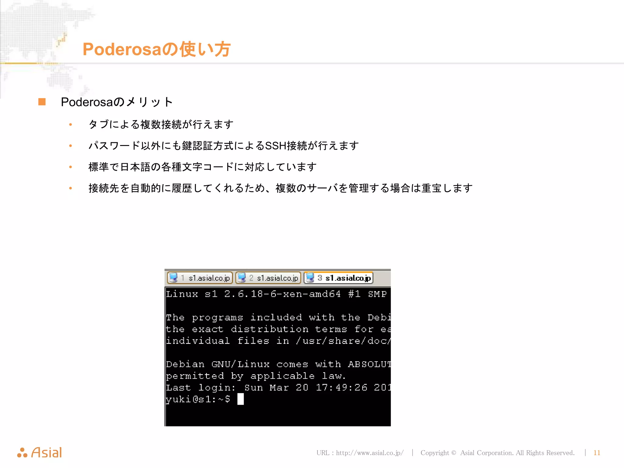 URL : http://www.asial.co.jp/ │ Copyright © Asial Corporation. All Rights Reserved. │ 11
Poderosaの使い方
Poderosaのメリット
• タブによる複数接続が行えます
• パスワード以外にも鍵認証方式によるSSH接続が行えます
• 標準で日本語の各種文字コードに対応しています
• 接続先を自動的に履歴してくれるため、複数のサーバを管理する場合は重宝します
 