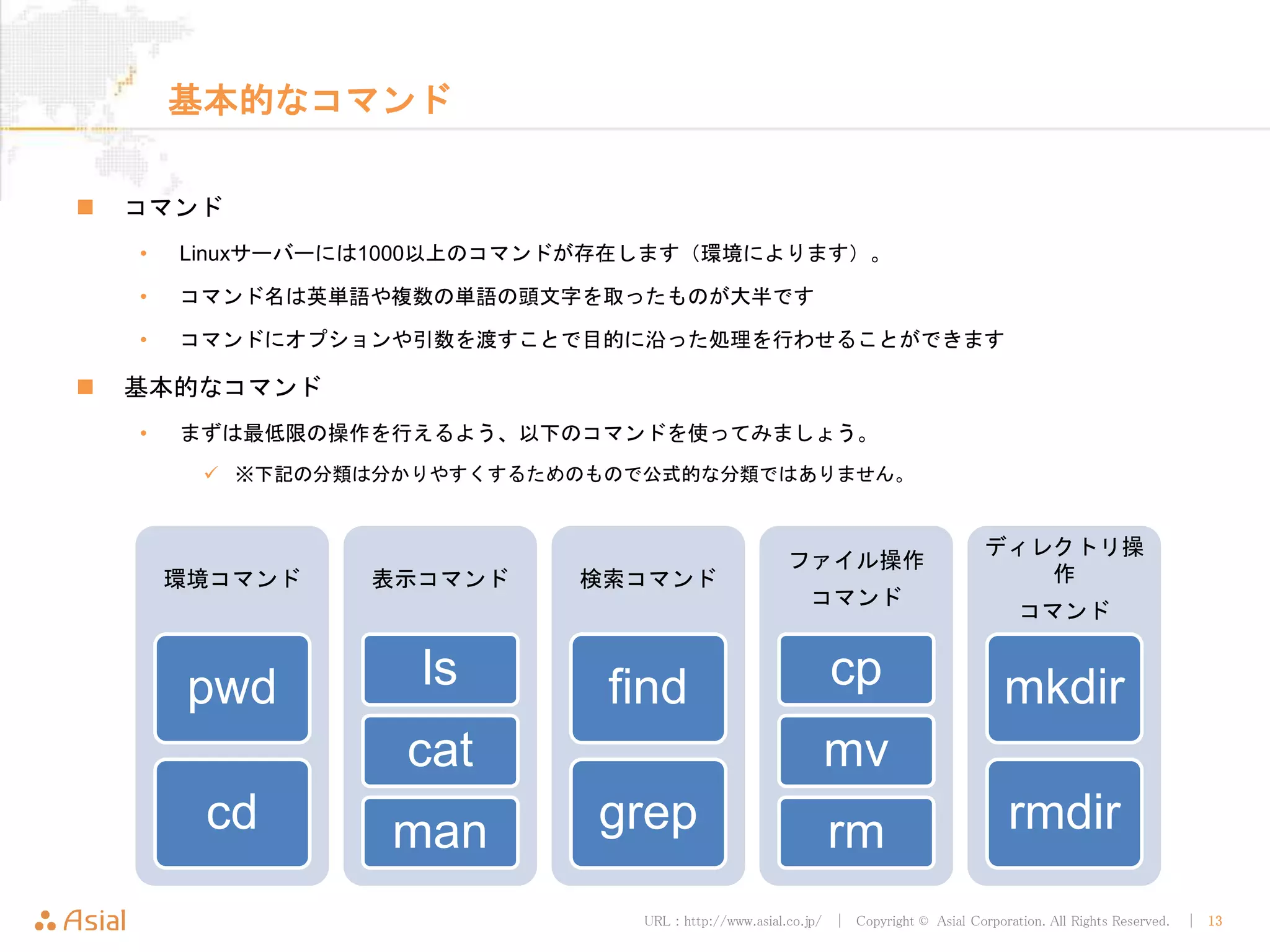 URL : http://www.asial.co.jp/ │ Copyright © Asial Corporation. All Rights Reserved. │ 13
基本的なコマンド
コマンド
• Linuxサーバーには1000以上のコマンドが存在します（環境によります）。
• コマンド名は英単語や複数の単語の頭文字を取ったものが大半です
• コマンドにオプションや引数を渡すことで目的に沿った処理を行わせることができます
基本的なコマンド
• まずは最低限の操作を行えるよう、以下のコマンドを使ってみましょう。
※下記の分類は分かりやすくするためのもので公式的な分類ではありません。
環境コマンド
pwd
cd
表示コマンド
ls
cat
man
検索コマンド
find
grep
ファイル操作
コマンド
cp
mv
rm
ディレクトリ操作
コマンド
mkdir
rmdir
 