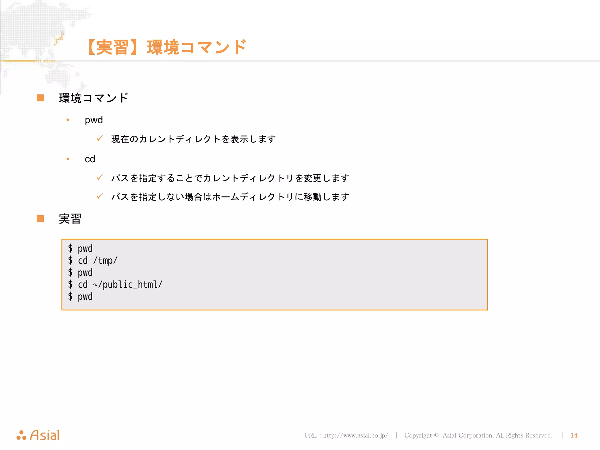 URL : http://www.asial.co.jp/ │ Copyright © Asial Corporation. All Rights Reserved. │ 14
【実習】環境コマンド
環境コマンド
• pwd
現在のカレントディレクトを表示します
• cd
パスを指定することでカレントディレクトリを変更します
パスを指定しない場合はホームディレクトリに移動します
実習
$ pwd
$ cd /tmp/
$ pwd
$ cd ~/public_html/
$ pwd
 