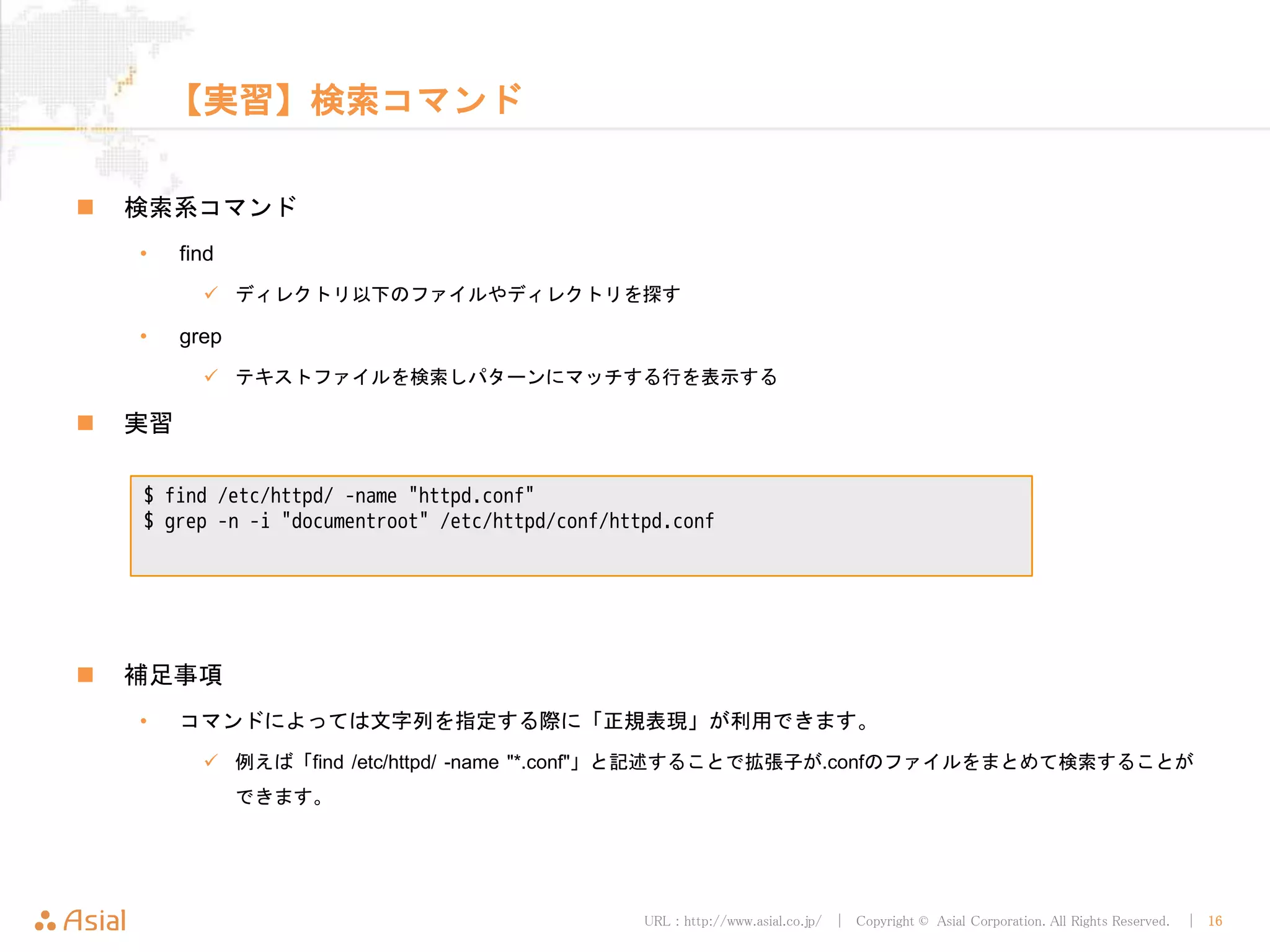 URL : http://www.asial.co.jp/ │ Copyright © Asial Corporation. All Rights Reserved. │ 16
【実習】検索コマンド
検索系コマンド
• find
ディレクトリ以下のファイルやディレクトリを探す
• grep
テキストファイルを検索しパターンにマッチする行を表示する
実習
補足事項
• コマンドによっては文字列を指定する際に「正規表現」が利用できます。
例えば「find /etc/httpd/ -name "*.conf"」と記述することで拡張子が.confのファイルをまとめて検索すること
ができます。
$ find /etc/httpd/ -name "httpd.conf"
$ grep -n -i "documentroot" /etc/httpd/conf/httpd.conf
 