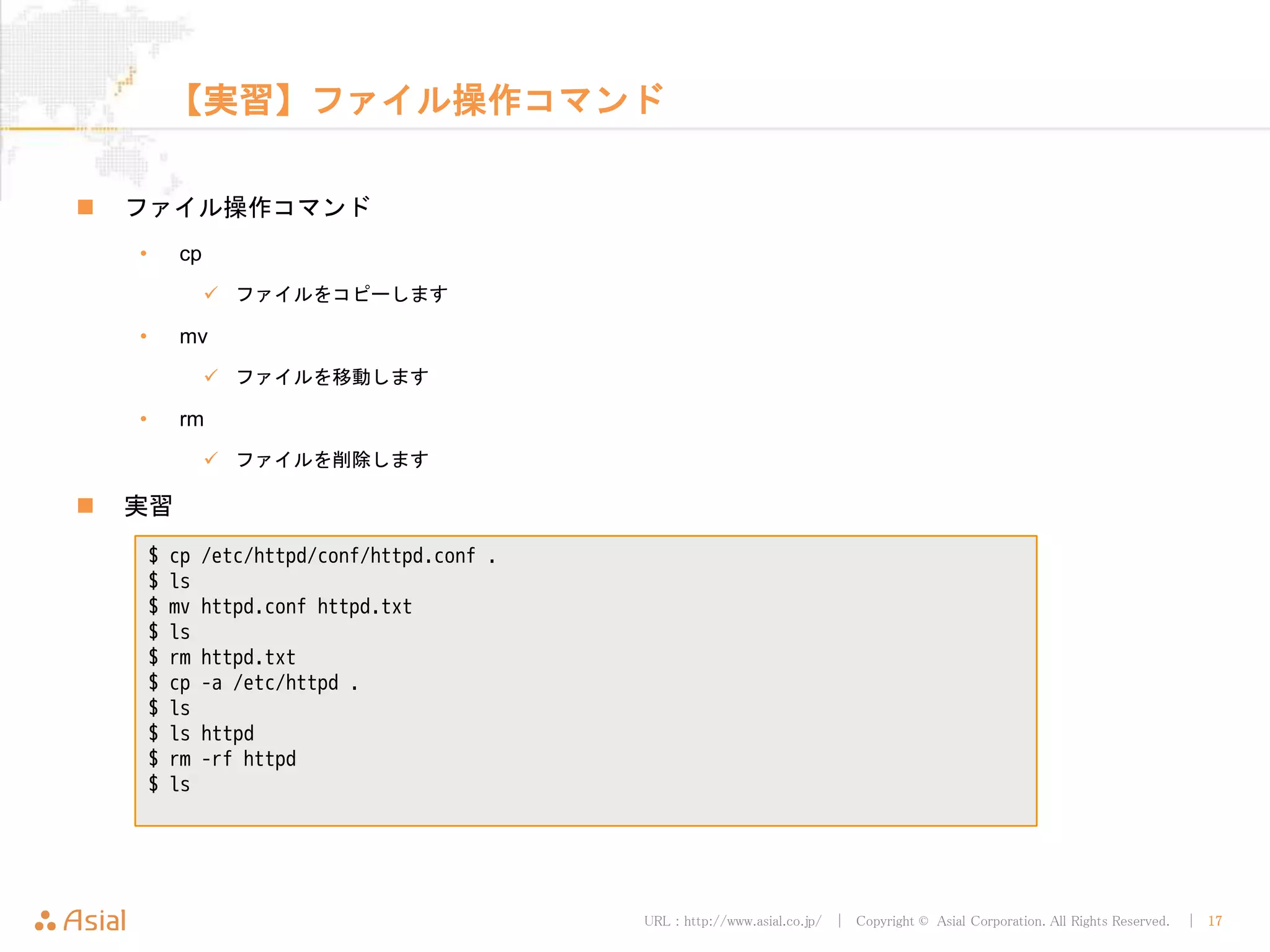 URL : http://www.asial.co.jp/ │ Copyright © Asial Corporation. All Rights Reserved. │ 17
【実習】ファイル操作コマンド
ファイル操作コマンド
• cp
ファイルをコピーします
• mv
ファイルを移動します
• rm
ファイルを削除します
実習
$ cp /etc/httpd/conf/httpd.conf .
$ ls
$ mv httpd.conf httpd.txt
$ ls
$ rm httpd.txt
$ cp -a /etc/httpd .
$ ls
$ ls httpd
$ rm -rf httpd
$ ls
 