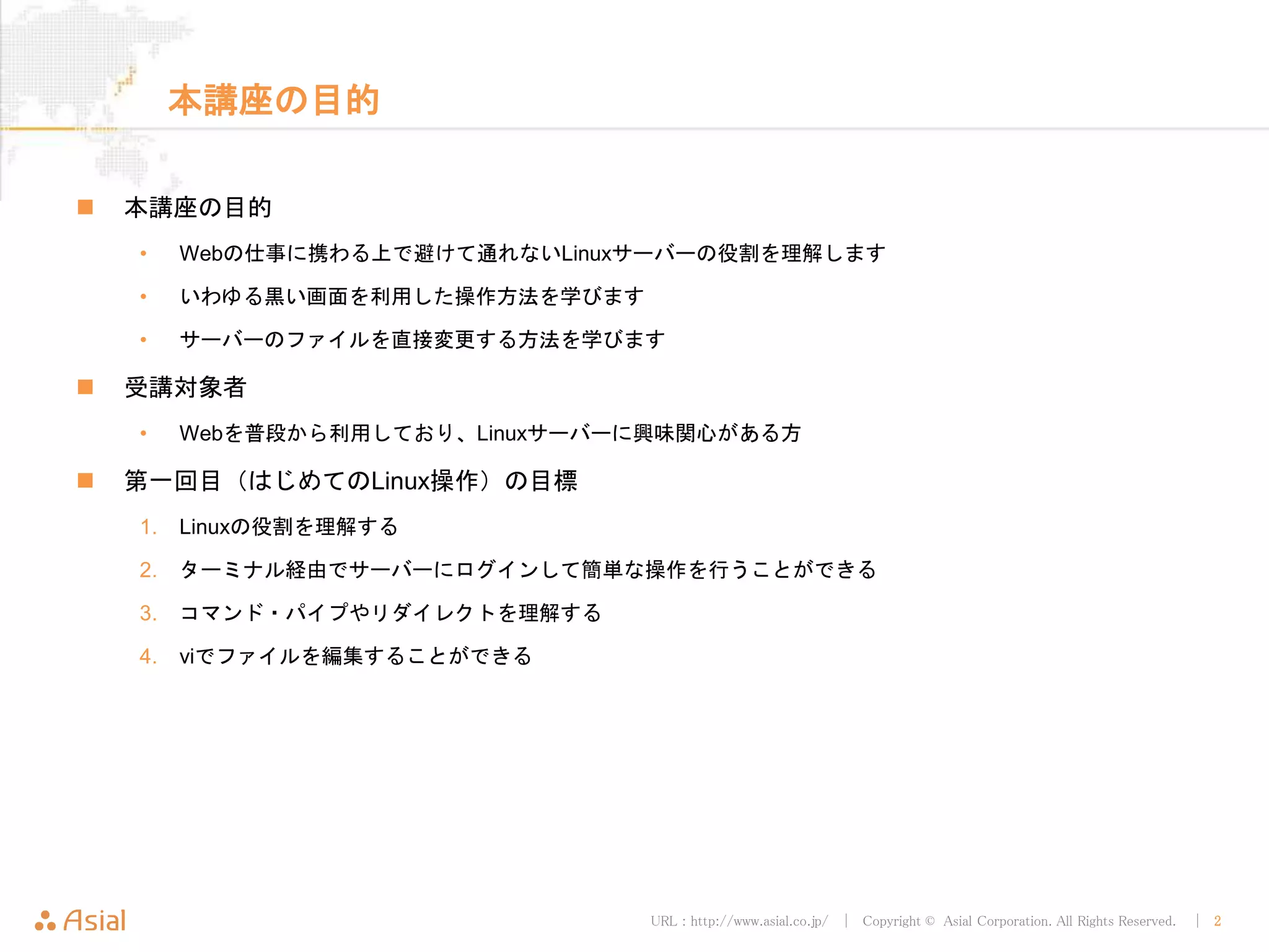URL : http://www.asial.co.jp/ │ Copyright © Asial Corporation. All Rights Reserved. │ 2
本講座の目的
本講座の目的
• Webの仕事に携わる上で避けて通れないLinuxサーバーの役割を理解します
• いわゆる黒い画面を利用した操作方法を学びます
• サーバーのファイルを直接変更する方法を学びます
受講対象者
• Webを普段から利用しており、Linuxサーバーに興味関心がある方
第一回目（はじめてのLinux操作）の目標
1. Linuxの役割を理解する
2. ターミナル経由でサーバーにログインして簡単な操作を行うことができる
3. コマンド・パイプやリダイレクトを理解する
4. viでファイルを編集することができる
 