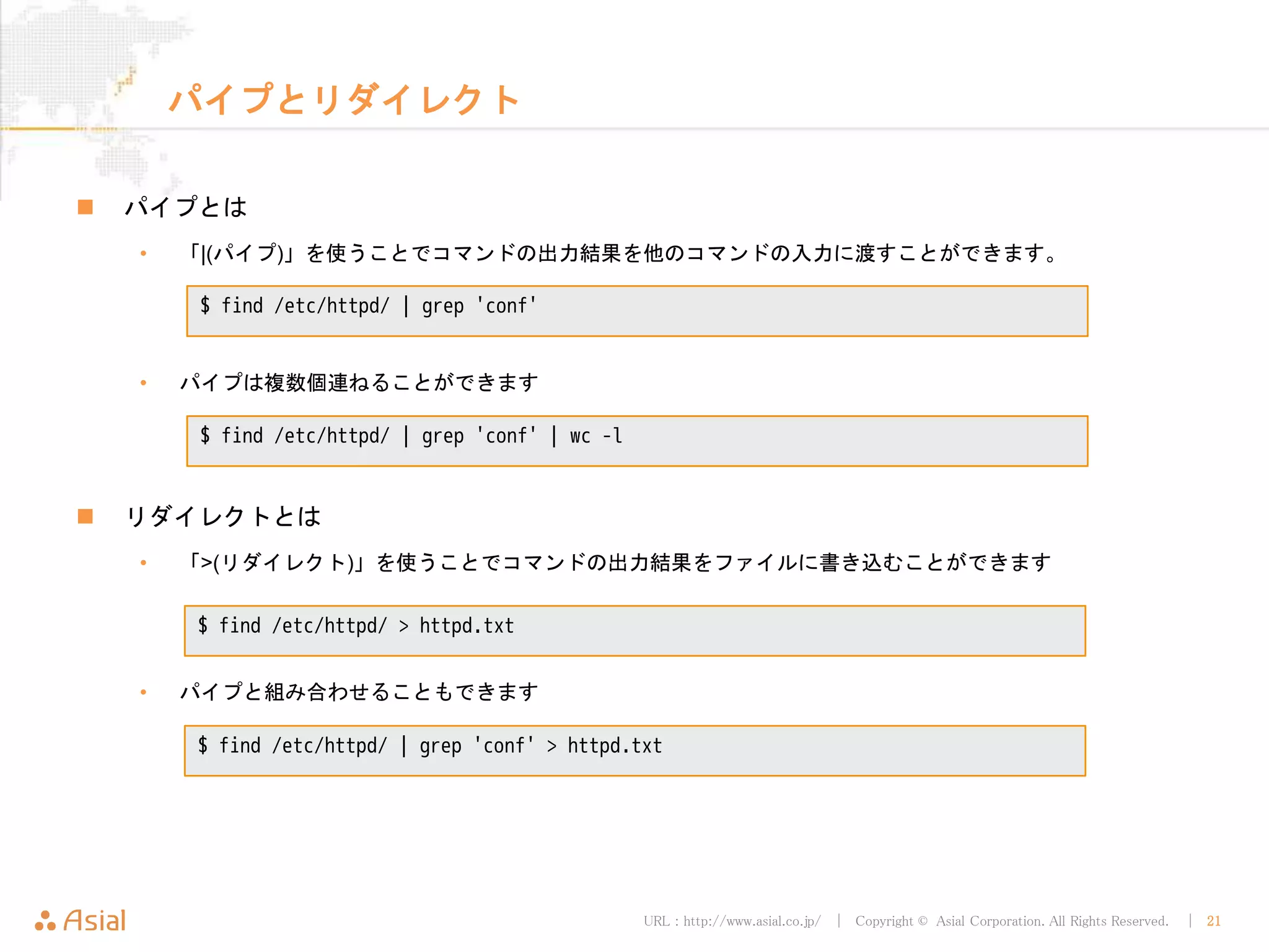 URL : http://www.asial.co.jp/ │ Copyright © Asial Corporation. All Rights Reserved. │ 21
パイプとリダイレクト
パイプとは
• 「¦(パイプ)」を使うことでコマンドの出力結果を他のコマンドの入力に渡すことができます。
• パイプは複数個連ねることができます
リダイレクトとは
• 「>(リダイレクト)」を使うことでコマンドの出力結果をファイルに書き込むことができます
• パイプと組み合わせることもできます
$ find /etc/httpd/ | grep 'conf'
$ find /etc/httpd/ | grep 'conf' | wc -l
$ find /etc/httpd/ > httpd.txt
$ find /etc/httpd/ | grep 'conf' > httpd.txt
 