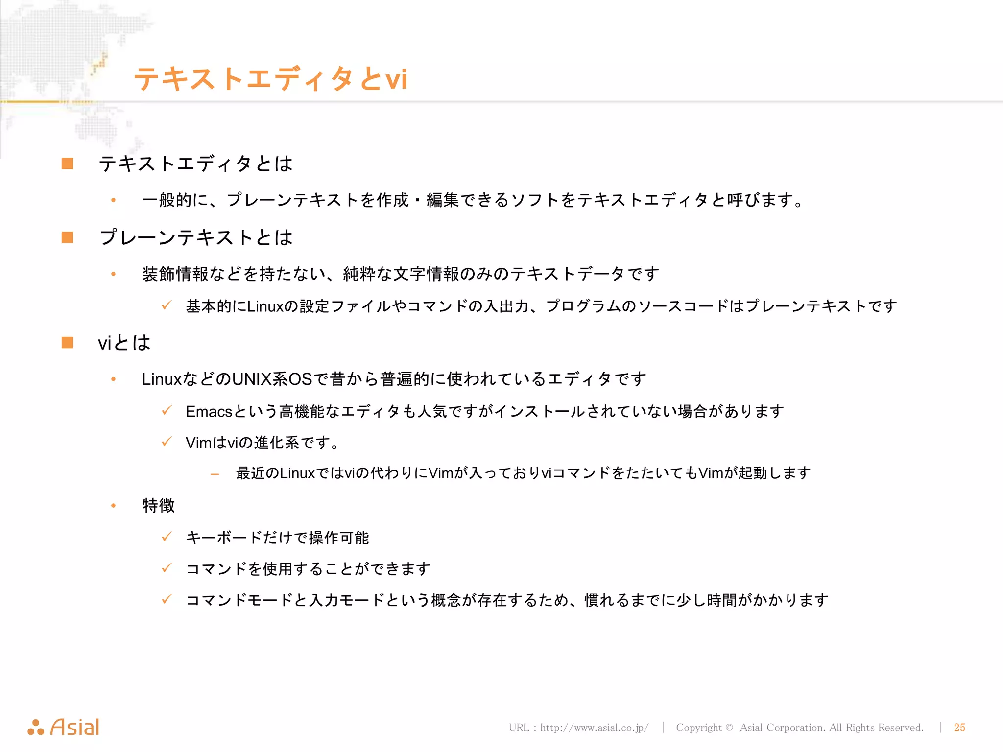 URL : http://www.asial.co.jp/ │ Copyright © Asial Corporation. All Rights Reserved. │ 25
テキストエディタとvi
テキストエディタとは
• 一般的に、プレーンテキストを作成・編集できるソフトをテキストエディタと呼びます。
プレーンテキストとは
• 装飾情報などを持たない、純粋な文字情報のみのテキストデータです
基本的にLinuxの設定ファイルやコマンドの入出力、プログラムのソースコードはプレーンテキストです
viとは
• LinuxなどのUNIX系OSで昔から普遍的に使われているエディタです
Emacsという高機能なエディタも人気ですがインストールされていない場合があります
Vimはviの進化系です。
– 最近のLinuxではviの代わりにVimが入っておりviコマンドをたたいてもVimが起動します
• 特徴
キーボードだけで操作可能
コマンドを使用することができます
コマンドモードと入力モードという概念が存在するため、慣れるまでに少し時間がかかります
 
