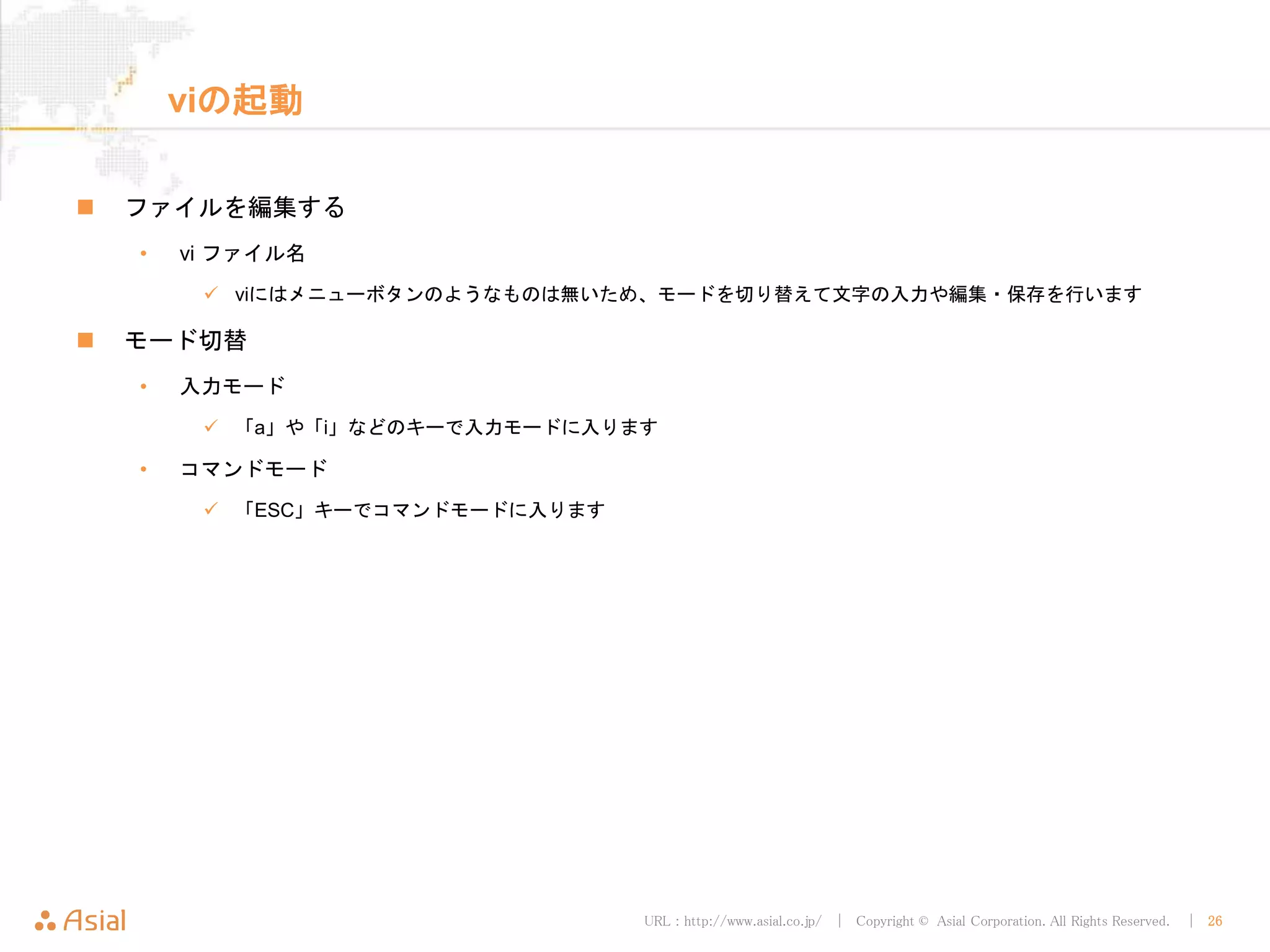 URL : http://www.asial.co.jp/ │ Copyright © Asial Corporation. All Rights Reserved. │ 26
viの起動
ファイルを編集する
• vi ファイル名
viにはメニューボタンのようなものは無いため、モードを切り替えて文字の入力や編集・保存を行います
モード切替
• 入力モード
「a」や「i」などのキーで入力モードに入ります
• コマンドモード
「ESC」キーでコマンドモードに入ります
 