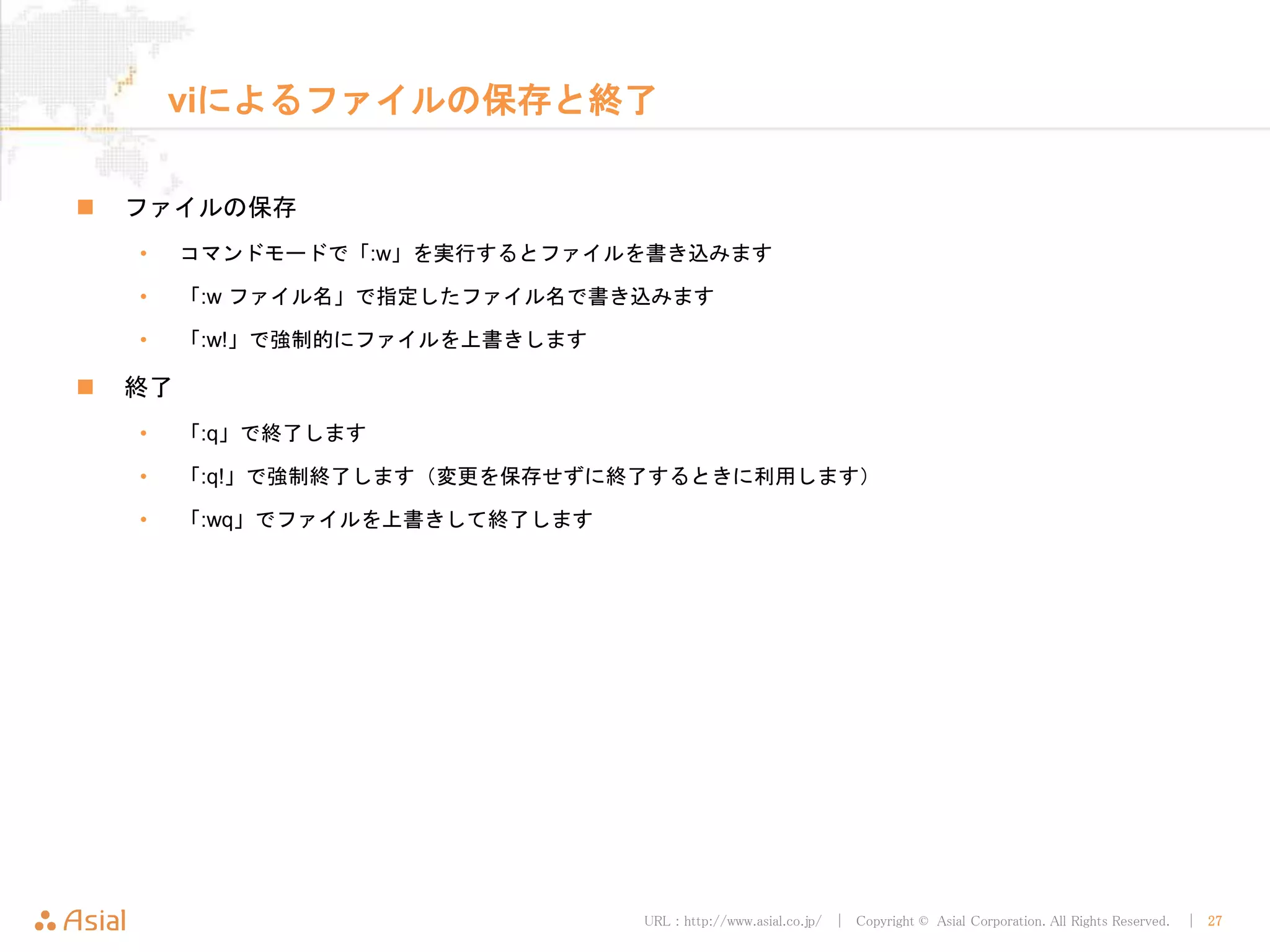 URL : http://www.asial.co.jp/ │ Copyright © Asial Corporation. All Rights Reserved. │ 27
viによるファイルの保存と終了
ファイルの保存
• コマンドモードで「:w」を実行するとファイルを書き込みます
• 「:w ファイル名」で指定したファイル名で書き込みます
• 「:w!」で強制的にファイルを上書きします
終了
• 「:q」で終了します
• 「:q!」で強制終了します（変更を保存せずに終了するときに利用します）
• 「:wq」でファイルを上書きして終了します
 