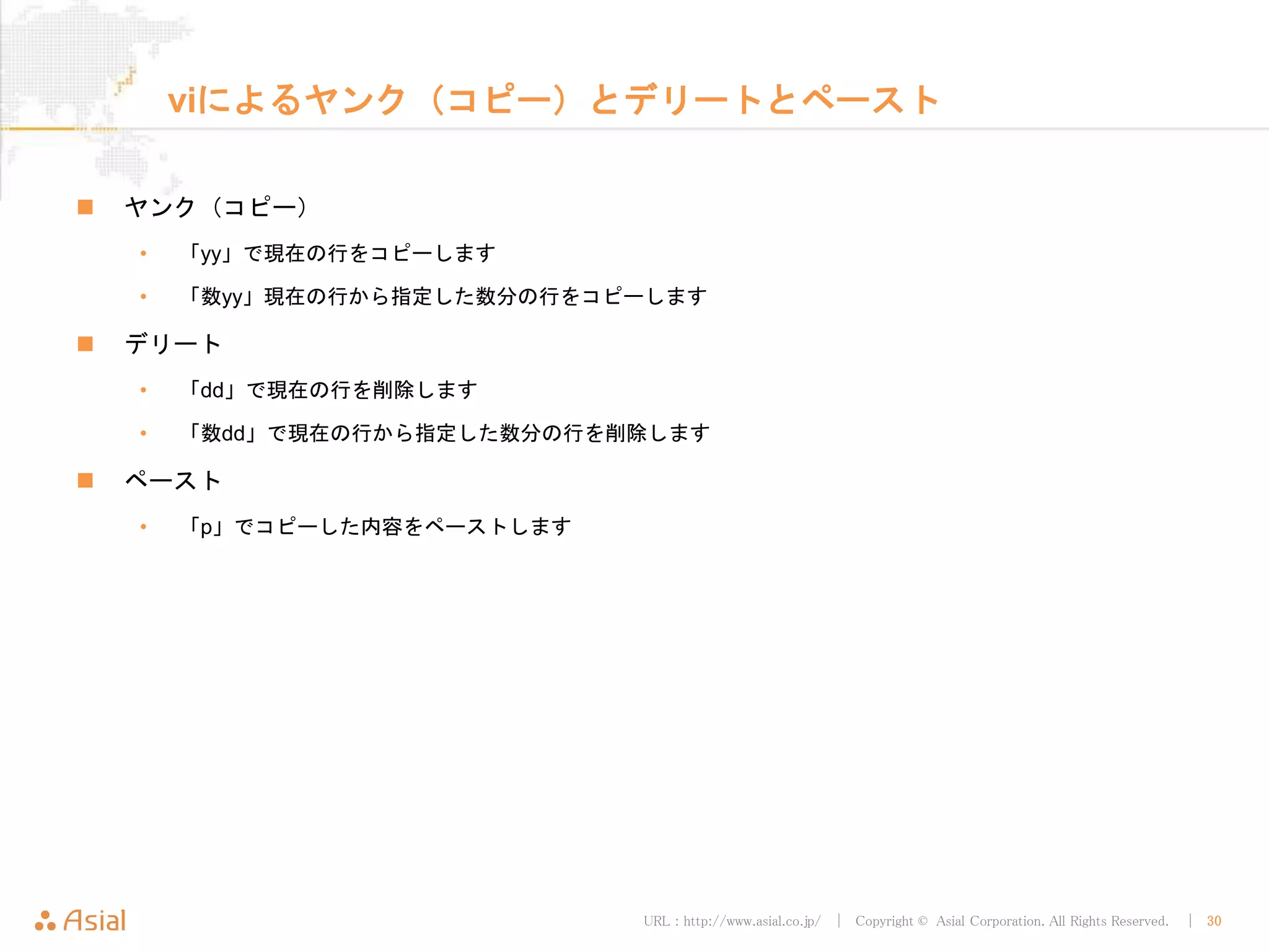 URL : http://www.asial.co.jp/ │ Copyright © Asial Corporation. All Rights Reserved. │ 30
viによるヤンク（コピー）とデリートとペースト
ヤンク（コピー）
• 「yy」で現在の行をコピーします
• 「数yy」現在の行から指定した数分の行をコピーします
デリート
• 「dd」で現在の行を削除します
• 「数dd」で現在の行から指定した数分の行を削除します
ペースト
• 「p」でコピーした内容をペーストします
 