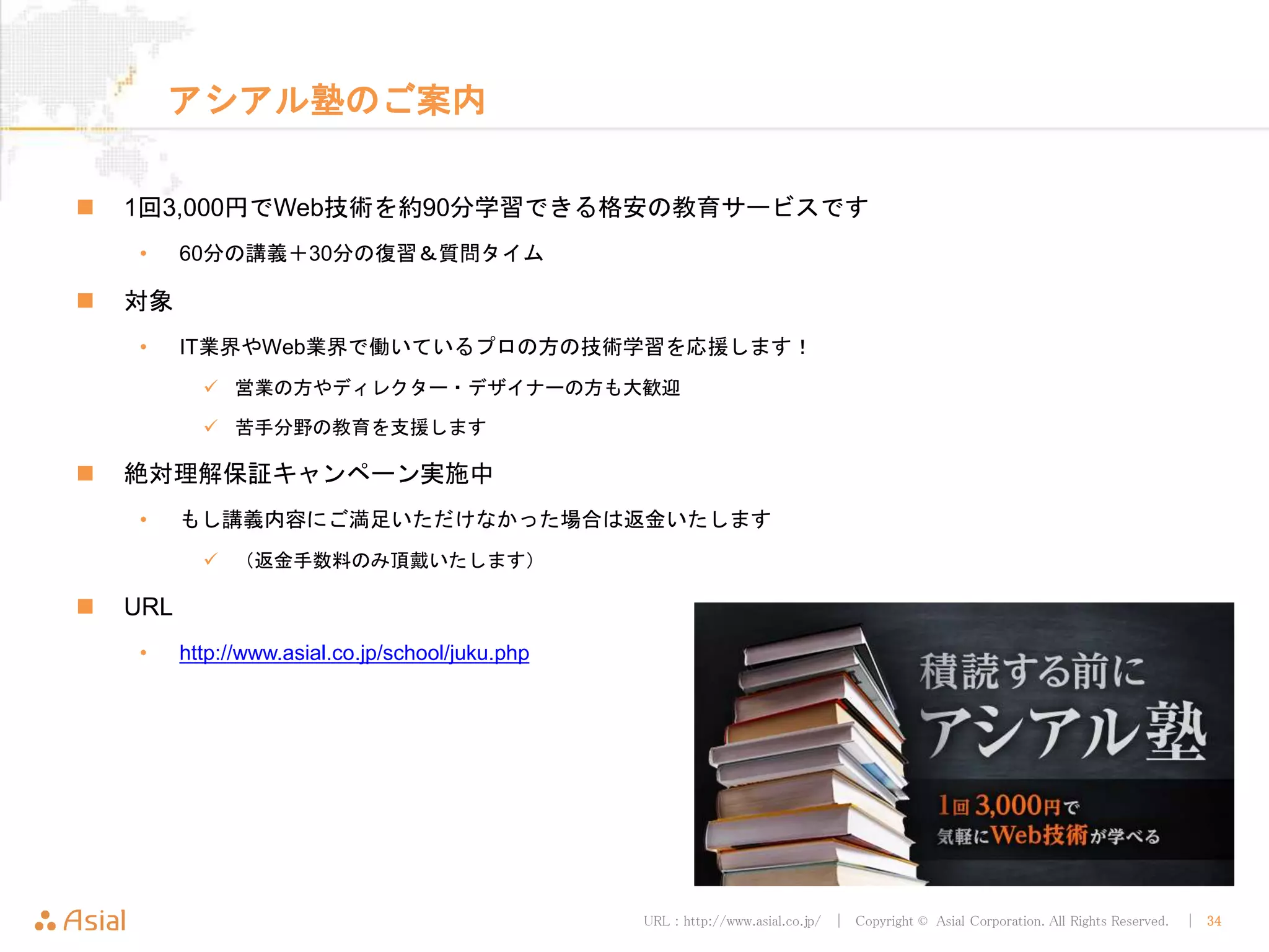 URL : http://www.asial.co.jp/ │ Copyright © Asial Corporation. All Rights Reserved. │ 34
アシアル塾のご案内
1回3,000円でWeb技術を約90分学習できる格安の教育サービスです
• 60分の講義＋30分の復習＆質問タイム
対象
• IT業界やWeb業界で働いているプロの方の技術学習を応援します！
営業の方やディレクター・デザイナーの方も大歓迎
苦手分野の教育を支援します
絶対理解保証キャンペーン実施中
• もし講義内容にご満足いただけなかった場合は返金いたします
（返金手数料のみ頂戴いたします）
URL
• http://www.asial.co.jp/school/juku.php
 