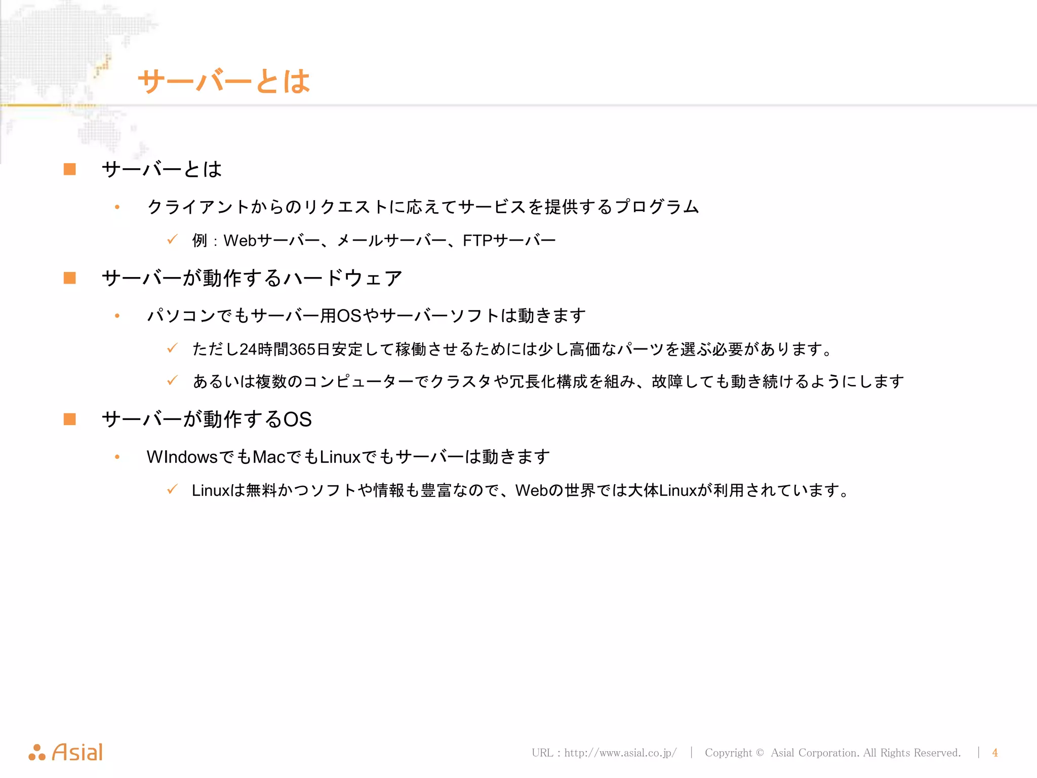 URL : http://www.asial.co.jp/ │ Copyright © Asial Corporation. All Rights Reserved. │ 4
サーバーとは
サーバーとは
• クライアントからのリクエストに応えてサービスを提供するプログラム
例：Webサーバー、メールサーバー、FTPサーバー
サーバーが動作するハードウェア
• パソコンでもサーバー用OSやサーバーソフトは動きます
ただし24時間365日安定して稼働させるためには少し高価なパーツを選ぶ必要があります。
あるいは複数のコンピューターでクラスタや冗長化構成を組み、故障しても動き続けるようにします
サーバーが動作するOS
• WIndowsでもMacでもLinuxでもサーバーは動きます
Linuxは無料かつソフトや情報も豊富なので、Webの世界では大体Linuxが利用されています。
 
