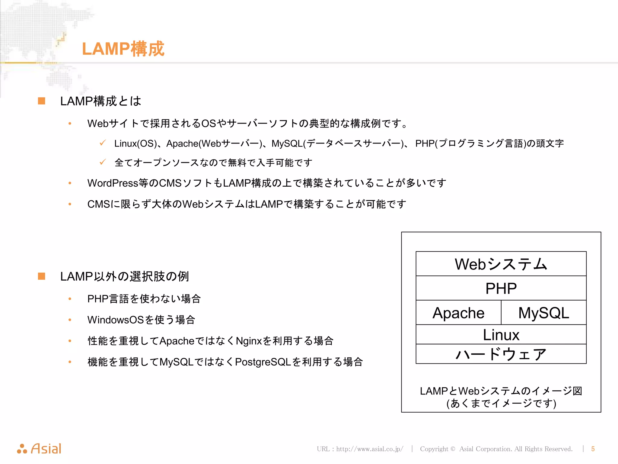 URL : http://www.asial.co.jp/ │ Copyright © Asial Corporation. All Rights Reserved. │ 5
LAMP構成
LAMP構成とは
• Webサイトで採用されるOSやサーバーソフトの典型的な構成例です。
Linux(OS)、Apache(Webサーバー)、MySQL(データベースサーバー)、 PHP(プログラミング言語)の頭文字
全てオープンソースなので無料で入手可能です
• WordPress等のCMSソフトもLAMP構成の上で構築されていることが多いです
• CMSに限らず大体のWebシステムはLAMPで構築することが可能です
LAMP以外の選択肢の例
• PHP言語を使わない場合
• WindowsOSを使う場合
• 性能を重視してApacheではなくNginxを利用する場合
• 機能を重視してMySQLではなくPostgreSQLを利用する場合
LAMPとWebシステムのイメージ図
(あくまでイメージです)
Linux
Apache MySQL
PHP
Webシステム
ハードウェア
 