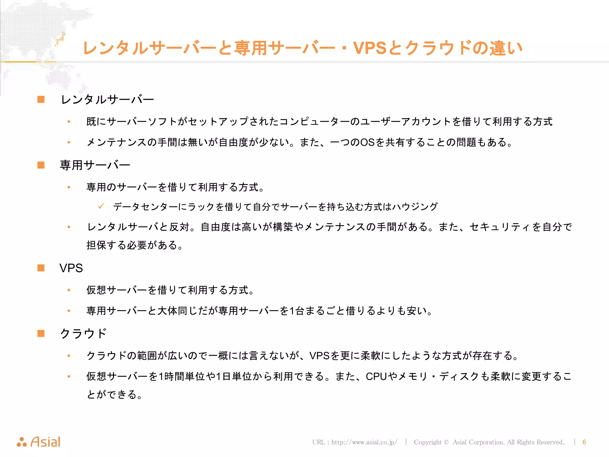 URL : http://www.asial.co.jp/ │ Copyright © Asial Corporation. All Rights Reserved. │ 6
レンタルサーバーと専用サーバー・VPSとクラウドの違い
レンタルサーバー
• 既にサーバーソフトがセットアップされたコンピューターのユーザーアカウントを借りて利用する方式
• メンテナンスの手間は無いが自由度が少ない。また、一つのOSを共有することの問題もある。
専用サーバー
• 専用のサーバーを借りて利用する方式。
データセンターにラックを借りて自分でサーバーを持ち込む方式はハウジング
• レンタルサーバと反対。自由度は高いが構築やメンテナンスの手間がある。また、セキュリティを自分で
担保する必要がある。
VPS
• 仮想サーバーを借りて利用する方式。
• 専用サーバーと大体同じだが専用サーバーを1台まるごと借りるよりも安い。
クラウド
• クラウドの範囲が広いので一概には言えないが、VPSを更に柔軟にしたような方式が存在する。
• 仮想サーバーを1時間単位や1日単位から利用できる。また、CPUやメモリ・ディスクも柔軟に変更するこ
とができる。
 