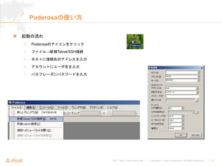 URL : http://www.asial.co.jp/ │ Copyright © Asial Corporation. All Rights Reserved. │ 10
Poderosaの使い方
起動の流れ
• Poderosaのアイコンをクリック
• ファイル→新規Telnet/SSH接続
• ホストに接続先のアドレスを入力
• アカウントにユーザ名を入力
• パスフレーズにパスワードを入力
 
