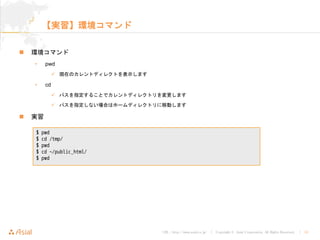 URL : http://www.asial.co.jp/ │ Copyright © Asial Corporation. All Rights Reserved. │ 14
【実習】環境コマンド
環境コマンド
• pwd
現在のカレントディレクトを表示します
• cd
パスを指定することでカレントディレクトリを変更します
パスを指定しない場合はホームディレクトリに移動します
実習
$ pwd
$ cd /tmp/
$ pwd
$ cd ~/public_html/
$ pwd
 