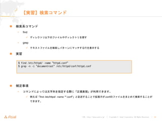 URL : http://www.asial.co.jp/ │ Copyright © Asial Corporation. All Rights Reserved. │ 16
【実習】検索コマンド
検索系コマンド
• find
ディレクトリ以下のファイルやディレクトリを探す
• grep
テキストファイルを検索しパターンにマッチする行を表示する
実習
補足事項
• コマンドによっては文字列を指定する際に「正規表現」が利用できます。
例えば「find /etc/httpd/ -name "*.conf"」と記述することで拡張子が.confのファイルをまとめて検索すること
ができます。
$ find /etc/httpd/ -name "httpd.conf"
$ grep -n -i "documentroot" /etc/httpd/conf/httpd.conf
 