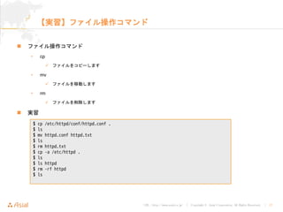 URL : http://www.asial.co.jp/ │ Copyright © Asial Corporation. All Rights Reserved. │ 17
【実習】ファイル操作コマンド
ファイル操作コマンド
• cp
ファイルをコピーします
• mv
ファイルを移動します
• rm
ファイルを削除します
実習
$ cp /etc/httpd/conf/httpd.conf .
$ ls
$ mv httpd.conf httpd.txt
$ ls
$ rm httpd.txt
$ cp -a /etc/httpd .
$ ls
$ ls httpd
$ rm -rf httpd
$ ls
 