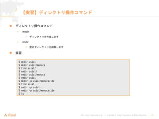 URL : http://www.asial.co.jp/ │ Copyright © Asial Corporation. All Rights Reserved. │ 18
【実習】ディレクトリ操作コマンド
ディレクトリ操作コマンド
• mkdir
ディレクトリを作成します
• rmdir
空のディレクトリを削除します
実習
$ mkdir asial
$ mkdir asial/monaca
$ find asial/
$ rmdir asial/
$ rmdir asial/monaca
$ rmdir asial
$ mkdir -p asial/monaca/ide
$ find asial
$ rmdir -p asial
$ rmdir -p asial/monaca/ide
$ ls
 