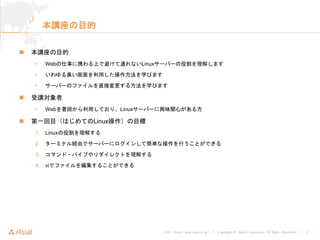 URL : http://www.asial.co.jp/ │ Copyright © Asial Corporation. All Rights Reserved. │ 2
本講座の目的
本講座の目的
• Webの仕事に携わる上で避けて通れないLinuxサーバーの役割を理解します
• いわゆる黒い画面を利用した操作方法を学びます
• サーバーのファイルを直接変更する方法を学びます
受講対象者
• Webを普段から利用しており、Linuxサーバーに興味関心がある方
第一回目（はじめてのLinux操作）の目標
1. Linuxの役割を理解する
2. ターミナル経由でサーバーにログインして簡単な操作を行うことができる
3. コマンド・パイプやリダイレクトを理解する
4. viでファイルを編集することができる
 