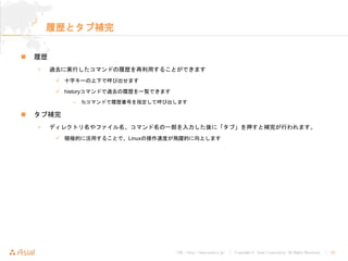 URL : http://www.asial.co.jp/ │ Copyright © Asial Corporation. All Rights Reserved. │ 20
履歴とタブ補完
履歴
• 過去に実行したコマンドの履歴を再利用することができます
十字キーの上下で呼び出せます
historyコマンドで過去の履歴を一覧できます
– fcコマンドで履歴番号を指定して呼び出します
タブ補完
• ディレクトリ名やファイル名、コマンド名の一部を入力した後に「タブ」を押すと補完が行われます。
積極的に活用することで、Linuxの操作速度が飛躍的に向上します
 