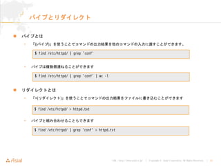 URL : http://www.asial.co.jp/ │ Copyright © Asial Corporation. All Rights Reserved. │ 21
パイプとリダイレクト
パイプとは
• 「¦(パイプ)」を使うことでコマンドの出力結果を他のコマンドの入力に渡すことができます。
• パイプは複数個連ねることができます
リダイレクトとは
• 「>(リダイレクト)」を使うことでコマンドの出力結果をファイルに書き込むことができます
• パイプと組み合わせることもできます
$ find /etc/httpd/ | grep 'conf'
$ find /etc/httpd/ | grep 'conf' | wc -l
$ find /etc/httpd/ > httpd.txt
$ find /etc/httpd/ | grep 'conf' > httpd.txt
 
