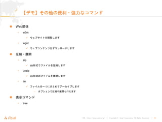 URL : http://www.asial.co.jp/ │ Copyright © Asial Corporation. All Rights Reserved. │ 23
【デモ】その他の便利・強力なコマンド
Web関係
• w3m
ウェブサイトを閲覧します
• wget
ウェブコンテンツをダウンロードします
圧縮・展開
• zip
zip形式でファイルを圧縮します
• unzip
zip形式のファイルを展開します
• tar
ファイルを一つにまとめてアーカイブします
– オプションで圧縮や展開も行えます
表示コマンド
• tree
 