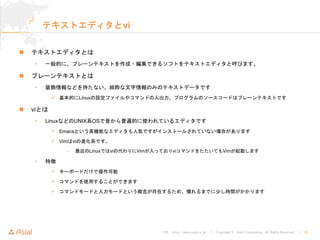 URL : http://www.asial.co.jp/ │ Copyright © Asial Corporation. All Rights Reserved. │ 25
テキストエディタとvi
テキストエディタとは
• 一般的に、プレーンテキストを作成・編集できるソフトをテキストエディタと呼びます。
プレーンテキストとは
• 装飾情報などを持たない、純粋な文字情報のみのテキストデータです
基本的にLinuxの設定ファイルやコマンドの入出力、プログラムのソースコードはプレーンテキストです
viとは
• LinuxなどのUNIX系OSで昔から普遍的に使われているエディタです
Emacsという高機能なエディタも人気ですがインストールされていない場合があります
Vimはviの進化系です。
– 最近のLinuxではviの代わりにVimが入っておりviコマンドをたたいてもVimが起動します
• 特徴
キーボードだけで操作可能
コマンドを使用することができます
コマンドモードと入力モードという概念が存在するため、慣れるまでに少し時間がかかります
 
