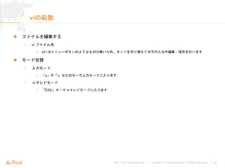 URL : http://www.asial.co.jp/ │ Copyright © Asial Corporation. All Rights Reserved. │ 26
viの起動
ファイルを編集する
• vi ファイル名
viにはメニューボタンのようなものは無いため、モードを切り替えて文字の入力や編集・保存を行います
モード切替
• 入力モード
「a」や「i」などのキーで入力モードに入ります
• コマンドモード
「ESC」キーでコマンドモードに入ります
 
