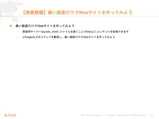 URL : http://www.asial.co.jp/ │ Copyright © Asial Corporation. All Rights Reserved. │ 33
【発展課題】黒い画面だけでWebサイトを作ってみよう
黒い画面だけでWebサイトを作ってみよう
• 実習用サーバーはpublic_htmlにファイルを置くことでWeb上にコンテンツを配信できます
• viやwgetなどのコマンドを駆使し、黒い画面だけでWebサイトを作ってみよう
 