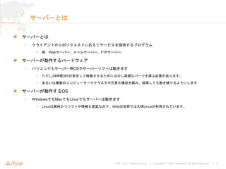 URL : http://www.asial.co.jp/ │ Copyright © Asial Corporation. All Rights Reserved. │ 4
サーバーとは
サーバーとは
• クライアントからのリクエストに応えてサービスを提供するプログラム
例：Webサーバー、メールサーバー、FTPサーバー
サーバーが動作するハードウェア
• パソコンでもサーバー用OSやサーバーソフトは動きます
ただし24時間365日安定して稼働させるためには少し高価なパーツを選ぶ必要があります。
あるいは複数のコンピューターでクラスタや冗長化構成を組み、故障しても動き続けるようにします
サーバーが動作するOS
• WIndowsでもMacでもLinuxでもサーバーは動きます
Linuxは無料かつソフトや情報も豊富なので、Webの世界では大体Linuxが利用されています。
 