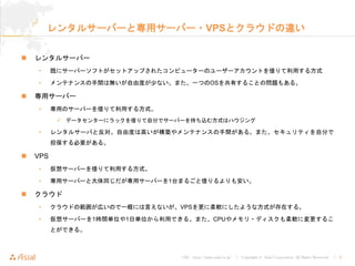 URL : http://www.asial.co.jp/ │ Copyright © Asial Corporation. All Rights Reserved. │ 6
レンタルサーバーと専用サーバー・VPSとクラウドの違い
レンタルサーバー
• 既にサーバーソフトがセットアップされたコンピューターのユーザーアカウントを借りて利用する方式
• メンテナンスの手間は無いが自由度が少ない。また、一つのOSを共有することの問題もある。
専用サーバー
• 専用のサーバーを借りて利用する方式。
データセンターにラックを借りて自分でサーバーを持ち込む方式はハウジング
• レンタルサーバと反対。自由度は高いが構築やメンテナンスの手間がある。また、セキュリティを自分で
担保する必要がある。
VPS
• 仮想サーバーを借りて利用する方式。
• 専用サーバーと大体同じだが専用サーバーを1台まるごと借りるよりも安い。
クラウド
• クラウドの範囲が広いので一概には言えないが、VPSを更に柔軟にしたような方式が存在する。
• 仮想サーバーを1時間単位や1日単位から利用できる。また、CPUやメモリ・ディスクも柔軟に変更するこ
とができる。
 